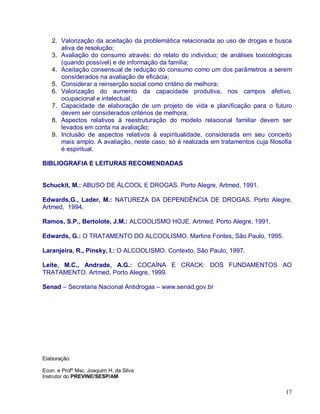 2. Valorização da aceitação da problemática relacionada ao uso de drogas e busca
      ativa de resolução;
   3. Avaliação do consumo através: do relato do indivíduo; de análises toxicológicas
      (quando possível) e de informação da família;
   4. Aceitação consensual de redução do consumo como um dos parâmetros a serem
      considerados na avaliação de eficácia;
   5. Considerar a reinserção social como critério de melhora;
   6. Valorização do aumento da capacidade produtiva, nos campos afetivo,
      ocupacional e intelectual;
   7. Capacidade de elaboração de um projeto de vida e planificação para o futuro
      devem ser considerados critérios de melhora;
   8. Aspectos relativos à reestruturação do modelo relacional familiar devem ser
      levados em conta na avaliação;
   9. Inclusão de aspectos relativos à espiritualidade, considerada em seu conceito
      mais amplo. A avaliação, neste caso, só é realizada em tratamentos cuja filosofia
      é espiritual.

BIBLIOGRAFIA E LEITURAS RECOMENDADAS


Schuckit, M.: ABUSO DE ÁLCOOL E DROGAS. Porto Alegre, Artmed, 1991.

Edwards,G., Lader, M.: NATUREZA DA DEPENDÊNCIA DE DROGAS. Porto Alegre,
Artmed, 1994.

Ramos, S.P., Bertolote, J.M.: ALCOOLISMO HOJE. Artmed, Porto Alegre, 1991.

Edwards, G.: O TRATAMENTO DO ALCOOLISMO. Martins Fontes, São Paulo, 1995.

Laranjeira, R., Pinsky, I.: O ALCOOLISMO. Contexto, São Paulo, 1997.

Leite, M.C., Andrade, A.G.: COCAÍNA E CRACK: DOS FUNDAMENTOS AO
TRATAMENTO. Artmed, Porto Alegre, 1999.

Senad – Secretaria Nacional Antidrogas – www.senad.gov.br




Elaboração:

Econ. e Profº Msc. Joaquim H. da Silva
Instrutor do PREVINE/SESP/AM


                                                                                    17
 