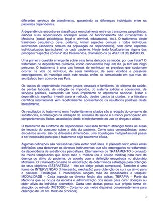 diferentes serviços de atendimento, garantindo as diferenças individuais entre os
pacientes dependentes.

A dependência encontra-se classificada mundialmente entre os transtornos psiquiátricos,
embora suas repercussões abranjam áreas de funcionamento não circunscritas à
Medicina (social, psicológica, legal e criminal, educacional, etc.). O tratamento deste
transtorno psiquiátrico deve, portanto, incluir aspectos comuns a todos indivíduos
acometidos (aspectos comuns da população de dependentes), bem como aspectos
individualizados (particulares) de cada paciente. Neste texto focalizaremos alguns dos
principais "aspectos comuns" dos tratamentos, chamando-os de ASPECTOS BÁSICOS.

Uma primeira questão emergente sobre este tema delicado se impõe: por que tratar? O
tratamento de dependentes químicos, como conhecemos hoje em dia, já tem um longo
percurso. O tratamento é uma das formas de minimizar os prejuízos que costumam
ocorrer na vida do indivíduo, de seus familiares, de seus vizinhos e possíveis
empregadores, do município onde este reside, enfim, da comunidade em que vive, de
seu Estado bem como de seu País.

Os custos da dependência incluem gastos pessoais e familiares, do sistema de saúde,
de perdas laborais, de redução de impostos, do sistema judicial e correcional, de
serviços policiais, exercendo um peso importante no orçamento nacional. Tratar a
dependência significa investir para a redução destes gastos já citados, e a literatura
científica internacional vem repetidamente apresentando os resultados positivos deste
investimento.

Os resultados do tratamento mais freqüentemente citados são a redução do consumo de
substâncias, a diminuição na utilização de sistemas de saúde e a menor participação em
comportamentos ilícitos, associados direta e indiretamente ao uso de drogas e álcool.

O tratamento da síndrome de dependência necessita também abranger todas as áreas
de impacto do consumo sobre a vida do paciente. Como suas conseqüências, como
discutimos acima, são de diferentes dimensões, uma abordagem multiprofissional passa
a ser necessária para que o tratamento seja realmente eficaz.

Algumas definições são necessárias para evitar confusões. O presente texto utiliza estas
definições para descrever os diversos instrumentos que são empregados no tratamento
da dependência de substâncias psicoativas. Chamaremos de TRATAMENTO o conjunto
de meios terapêuticos que lança mão o médico (ou a equipe médica) para cura de
doença ou alívio do paciente, de acordo com a definição encontrada no dicionário
Michaelis. O tratamento consiste na elaboração de determinada estratégia para obtenção
de seus objetivos (ESTRATÉGIA – Ato de dirigir coisas complexas). Também é uma
forma de INTERVENÇÃO (Intercessão, mediação) para obtenção de cura ou alívio para
o paciente. Estratégias e intervenções lançam mão de modalidades e terapias:
MODALIDADE – Cada aspecto ou diversa feição das coisas; TERAPIA – Parte da
Medicina que se ocupa da escolha e administração dos meios para curar doenças ou
obter alívio do indivíduo acometido. Cada uma destas possui sua própria forma de
atuação, ou método (MÉTODO – Conjunto dos meios dispostos convenientemente para
obtenção de um fim. Modo de proceder).
                                                                                      3
 