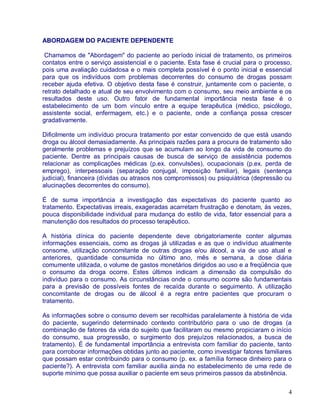 ABORDAGEM DO PACIENTE DEPENDENTE

 Chamamos de "Abordagem" do paciente ao período inicial de tratamento, os primeiros
contatos entre o serviço assistencial e o paciente. Esta fase é crucial para o processo,
pois uma avaliação cuidadosa e o mais completa possível é o ponto inicial e essencial
para que os indivíduos com problemas decorrentes do consumo de drogas possam
receber ajuda efetiva. O objetivo desta fase é construir, juntamente com o paciente, o
retrato detalhado e atual de seu envolvimento com o consumo, seu meio ambiente e os
resultados deste uso. Outro fator de fundamental importância nesta fase é o
estabelecimento de um bom vínculo entre a equipe terapêutica (médico, psicólogo,
assistente social, enfermagem, etc.) e o paciente, onde a confiança possa crescer
gradativamente.

Dificilmente um indivíduo procura tratamento por estar convencido de que está usando
droga ou álcool demasiadamente. As principais razões para a procura de tratamento são
geralmente problemas e prejuízos que se acumulam ao longo da vida de consumo do
paciente. Dentre as principais causas de busca de serviço de assistência podemos
relacionar as complicações médicas (p.ex. convulsões), ocupacionais (p.ex. perda de
emprego), interpessoais (separação conjugal, imposição familiar), legais (sentença
judicial), financeira (dívidas ou atrasos nos compromissos) ou psiquiátrica (depressão ou
alucinações decorrentes do consumo).

É de suma importância a investigação das expectativas do paciente quanto ao
tratamento. Expectativas irreais, exageradas acarretam frustração e denotam, às vezes,
pouca disponibilidade individual para mudança do estilo de vida, fator essencial para a
manutenção dos resultados do processo terapêutico.

A história clínica do paciente dependente deve obrigatoriamente conter algumas
informações essenciais, como as drogas já utilizadas e as que o indivíduo atualmente
consome, utilização concomitante de outras drogas e/ou álcool, a via de uso atual e
anteriores, quantidade consumida no último ano, mês e semana, a dose diária
comumente utilizada, o volume de gastos monetários dirigidos ao uso e a freqüência que
o consumo da droga ocorre. Estes últimos indicam a dimensão da compulsão do
indivíduo para o consumo. As circunstâncias onde o consumo ocorre são fundamentais
para a previsão de possíveis fontes de recaída durante o seguimento. A utilização
concomitante de drogas ou de álcool é a regra entre pacientes que procuram o
tratamento.

As informações sobre o consumo devem ser recolhidas paralelamente à história de vida
do paciente, sugerindo determinado contexto contributório para o uso de drogas (a
combinação de fatores da vida do sujeito que facilitaram ou mesmo propiciaram o início
do consumo, sua progressão, o surgimento dos prejuízos relacionados, a busca de
tratamento). É de fundamental importância a entrevista com familiar do paciente, tanto
para corroborar informações obtidas junto ao paciente, como investigar fatores familiares
que possam estar contribuindo para o consumo (p. ex. a família fornece dinheiro para o
paciente?). A entrevista com familiar auxilia ainda no estabelecimento de uma rede de
suporte mínimo que possa auxiliar o paciente em seus primeiros passos da abstinência.


                                                                                       4
 