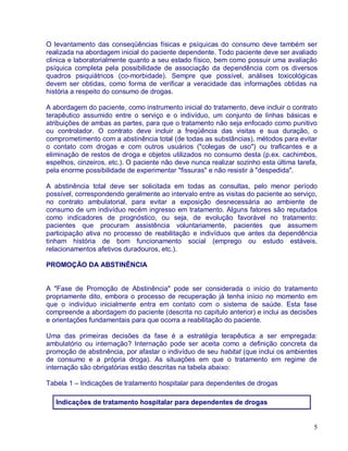 O levantamento das conseqüências físicas e psíquicas do consumo deve também ser
realizada na abordagem inicial do paciente dependente. Todo paciente deve ser avaliado
clinica e laboratorialmente quanto a seu estado físico, bem como possuir uma avaliação
psíquica completa pela possibilidade de associação da dependência com os diversos
quadros psiquiátricos (co-morbidade). Sempre que possível, análises toxicológicas
devem ser obtidas, como forma de verificar a veracidade das informações obtidas na
história a respeito do consumo de drogas.

A abordagem do paciente, como instrumento inicial do tratamento, deve incluir o contrato
terapêutico assumido entre o serviço e o indivíduo, um conjunto de linhas básicas e
atribuições de ambas as partes, para que o tratamento não seja enfocado como punitivo
ou controlador. O contrato deve incluir a freqüência das visitas e sua duração, o
comprometimento com a abstinência total (de todas as substâncias), métodos para evitar
o contato com drogas e com outros usuários ("colegas de uso") ou traficantes e a
eliminação de restos de droga e objetos utilizados no consumo desta (p.ex. cachimbos,
espelhos, cinzeiros, etc.). O paciente não deve nunca realizar sozinho esta última tarefa,
pela enorme possibilidade de experimentar "fissuras" e não resistir à "despedida".

A abstinência total deve ser solicitada em todas as consultas, pelo menor período
possível, correspondendo geralmente ao intervalo entre as visitas do paciente ao serviço,
no contrato ambulatorial, para evitar a exposição desnecessária ao ambiente de
consumo de um indivíduo recém ingresso em tratamento. Alguns fatores são reputados
como indicadores de prognóstico, ou seja, de evolução favorável no tratamento:
pacientes que procuram assistência voluntariamente, pacientes que assumem
participação ativa no processo de reabilitação e indivíduos que antes da dependência
tinham história de bom funcionamento social (emprego ou estudo estáveis,
relacionamentos afetivos duradouros, etc.).

PROMOÇÃO DA ABSTINÊNCIA


A "Fase de Promoção de Abstinência" pode ser considerada o início do tratamento
propriamente dito, embora o processo de recuperação já tenha início no momento em
que o indivíduo inicialmente entra em contato com o sistema de saúde. Esta fase
compreende a abordagem do paciente (descrita no capítulo anterior) e inclui as decisões
e orientações fundamentais para que ocorra a reabilitação do paciente.

Uma das primeiras decisões da fase é a estratégia terapêutica a ser empregada:
ambulatório ou internação? Internação pode ser aceita como a definição concreta da
promoção de abstinência, por afastar o indivíduo de seu habitat (que inclui os ambientes
de consumo e a própria droga). As situações em que o tratamento em regime de
internação são obrigatórias estão descritas na tabela abaixo:

Tabela 1 – Indicações de tratamento hospitalar para dependentes de drogas

   Indicações de tratamento hospitalar para dependentes de drogas


                                                                                        5
 