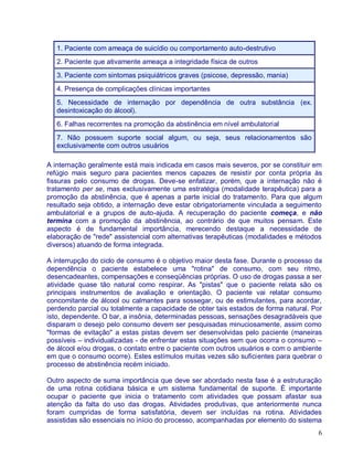 1. Paciente com ameaça de suicídio ou comportamento auto-destrutivo
   2. Paciente que ativamente ameaça a integridade física de outros
   3. Paciente com sintomas psiquiátricos graves (psicose, depressão, mania)
   4. Presença de complicações clínicas importantes
   5. Necessidade de internação por dependência de outra substância (ex.
   desintoxicação do álcool).
   6. Falhas recorrentes na promoção da abstinência em nível ambulatorial
   7. Não possuem suporte social algum, ou seja, seus relacionamentos são
   exclusivamente com outros usuários

A internação geralmente está mais indicada em casos mais severos, por se constituir em
refúgio mais seguro para pacientes menos capazes de resistir por conta própria às
fissuras pelo consumo de drogas. Deve-se enfatizar, porém, que a internação não é
tratamento per se, mas exclusivamente uma estratégia (modalidade terapêutica) para a
promoção da abstinência, que é apenas a parte inicial do tratamento. Para que algum
resultado seja obtido, a internação deve estar obrigatoriamente vinculada a seguimento
ambulatorial e a grupos de auto-ajuda. A recuperação do paciente começa, e não
termina com a promoção da abstinência, ao contrário de que muitos pensam. Este
aspecto é de fundamental importância, merecendo destaque a necessidade de
elaboração de "rede" assistencial com alternativas terapêuticas (modalidades e métodos
diversos) atuando de forma integrada.

A interrupção do ciclo de consumo é o objetivo maior desta fase. Durante o processo da
dependência o paciente estabelece uma "rotina" de consumo, com seu ritmo,
desencadeantes, compensações e conseqüências próprias. O uso de drogas passa a ser
atividade quase tão natural como respirar. As "pistas" que o paciente relata são os
principais instrumentos de avaliação e orientação. O paciente vai relatar consumo
concomitante de álcool ou calmantes para sossegar, ou de estimulantes, para acordar,
perdendo parcial ou totalmente a capacidade de obter tais estados de forma natural. Por
isto, dependente. O bar, a insônia, determinadas pessoas, sensações desagradáveis que
disparam o desejo pelo consumo devem ser pesquisadas minuciosamente, assim como
"formas de evitação" a estas pistas devem ser desenvolvidas pelo paciente (maneiras
possíveis – individualizadas - de enfrentar estas situações sem que ocorra o consumo –
de álcool e/ou drogas, o contato entre o paciente com outros usuários e com o ambiente
em que o consumo ocorre). Estes estímulos muitas vezes são suficientes para quebrar o
processo de abstinência recém iniciado.

Outro aspecto de suma importância que deve ser abordado nesta fase é a estruturação
de uma rotina cotidiana básica e um sistema fundamental de suporte. É importante
ocupar o paciente que inicia o tratamento com atividades que possam afastar sua
atenção da falta do uso das drogas. Atividades produtivas, que anteriormente nunca
foram cumpridas de forma satisfatória, devem ser incluídas na rotina. Atividades
assistidas são essenciais no início do processo, acompanhadas por elemento do sistema
                                                                                     6
 