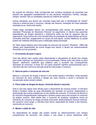 de suporte do indivíduo. Este corresponde aos contatos saudáveis do pacientes que
possam ser agregados paralelamente no seu processo terapêutico. Família, cônjuge,
amigos "caretas" são os candidatos naturais ao sistema de suporte.

Outras atividades que devem ser incluídas nesta fase são a identificação de "pistas"
internas e externas para o consumo, manejo das fissuras, resolução de crises pessoais
imediatas (p.ex. local onde residir).

Todas estas atividades devem ser acompanhadas pelo serviço de assistência da
chamada "Prevenção do Abandono Precoce" do seguimento. A maioria dos pacientes
dependentes de drogas abandona o tratamento antes do final do segundo mês de
seguimento. Essa parece ser uma característica da população de dependentes químicos.
Consultas próximas, engajamento em grupo de auto-ajuda, contato telefônico ou postal
podem ser métodos eficientes para a realização desta prevenção.

As "Sete regras básicas para interrupção do consumo de cocaína" (Washton, 1989) são
válidas para dependentes de outras drogas e/ou álcool, e devem ser extensivamente
discutidas com os pacientes:

1 - O momento de parar é agora

Uma das táticas mais usadas pelos dependentes e abusadores de álcool e/ou drogas
para evitar ingressar em tratamento é a procrastinação ("deixar para mais tarde ou para
depois", adiamento indefinido que colabora para o aumento das consequências
derivadas do consumo). A frase "Eu vou parar amanhã" significa exclusivamente que o
indivíduo não tem nenhuma intenção atual de interromper o consumo.

2 - Deve-se parar o consumo de uma vez

Reduzir o consumo de drogas e álcool é uma tarefa ingrata e infrutífera. Cada episódio
de consumo de coca aumenta o desejo por mais cocaína e assim o processo de
recuperação acaba sempre adiado.

3 - Parar todas as drogas de abuso, incluindo álcool e maconha

Esta é uma das regras mais difíceis para o dependente de cocaína aceitar. O indivíduo
tende a focalizar todas as suas dificuldades por exemplo na cocaína, desprezando a
participação das outras substâncias no seu padrão de consumo. O consumo de álcool ou
de maconha freqüentemente representa o primeiro passo para uma recaída no consumo
da própria cocaína. Além desse fato, o consumo de qualquer substância evoca as
memórias do consumo da droga principal consumida, desencadeando fissuras intensas.
Ao consumir outra droga, o indivíduo terá menor capacidade de resistir a tais fissuras,
recorrendo ao consumo.

4 - Mudar o estilo de vida

Os dependentes de drogas não podem manter os relacionamentos com antigos
companheiros de consumo, não podem ir aos bares e outros ambientes onde
                                                                                     7
 