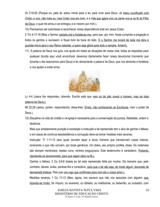 Gl 2:19-20 (Porque eu, pela lei, estou morto para a lei, para viver para Deus. Já estou crucificado com
Cristo; e vivo, não mais eu, mas Cristo vive em mim; e a vida que agora vivo na carne vivo-a na fé do Filho
de Deus, o qual me amou e se entregou a si mesmo por mim.).
10) Precisamos ser submissos e reconhecer nossa dependência total em Jesus Cristo.
2 Tm 4:17-18 (Mas o Senhor assistiu-me e fortaleceu-me, para que, por mim, fosse cumprida a pregação e
todos os gentios a ouvissem; e fiquei livre da boca do leão. E o Senhor me livrará de toda má obra e
guardar-me-á para o seu Reino celestial; a quem seja glória para todo o sempre. Amém!).
11) A palavra de Deus nos guia, nos ajuda em todas as situações de nossa vida, todas as respostas para
qualquer dúvida aqui você encontrará, devemos diariamente fazer nossa devocional (momento que
durante o dia reservamos para Deus) e ler diariamente a palavra de Deus, que nos alimenta e fortalece
e nos ajudar a evitar erros.
Lc 4:4 (Jesus lhe respondeu, dizendo: Escrito está que nem só de pão viverá o homem, mas de toda
palavra de Deus.).
Mt 22:29 (Jesus, porém, respondendo, disse-lhes: Errais, não conhecendo as Escrituras, nem o poder de
Deus.).
12) Disciplina na vida do cristão e na Igreja é necessária para a conservação da pureza, fidelidade, ordem e
decência.
Mais que simplesmente punição é exortação e instrução e tal repreensão tem o alvo de ganhar o faltoso
e em casos de contínua desobediência e corrupção deve-se tomar medidas mais severas.
Instrução: Tt 1:11-13 (aos quais convém tapar a boca; homens que transtornam casas inteiras,
ensinando o que não convém, por torpe ganância. Um deles, seu próprio profeta, disse: Os cretenses
são sempre mentirosos, bestas ruins, ventres preguiçosos. Este testemunho é verdadeiro. Portanto,
repreende-os severamente, para que sejam sãos na fé,).
Ganhar o faltoso: 2 Co 2:6-8 (basta ao tal esta repreensão feita por muitos. De maneira que, pelo
contrário, deveis, antes, perdoar-lhe e consolá-lo, para que o tal não seja, de modo algum, devorado de
demasiada tristeza. Pelo que vos rogo que confirmeis para com ele o vosso amor.).
Medidas severas: 1 Co 11-13 (Mas, agora, vos escrevo que não vos associeis com alguém que,
dizendo-se irmão, for impuro, ou avarento, ou idólatra, ou maldizente, ou beberrão, ou roubador; com
IGREJA BATISTA NOVA VIDA
MINISTÉRIO DE EDUCAÇÃO CRISTÃ.
Pr Edson A. Lima - Pr Orlando Gomes.
10
 