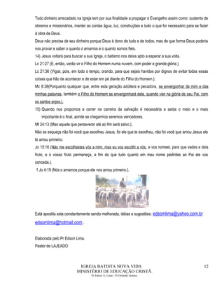 Todo dinheiro arrecadado na Igreja tem por sua finalidade a propagar o Evangelho assim como: sustento de
obreiros e missionários, manter as contas água, luz, construções e tudo o que for necessário para se fazer
à obra de Deus.
Deus não precisa de seu dinheiro porque Deus é dono de tudo e de todos, mas de que forma Deus poderia
nos provar e saber o quanto o amamos e o quanto somos fieis.
14) Jesus voltará para buscar a sua Igreja, o batismo nos deixa apto a esperar a sua volta.
Lc 21:27 (E, então, verão vir o Filho do Homem numa nuvem, com poder e grande glória.).
Lc 21:36 (Vigiai, pois, em todo o tempo, orando, para que sejais havidos por dignos de evitar todas essas
coisas que hão de acontecer e de estar em pé diante do Filho do Homem.).
Mc 8:38(Porquanto qualquer que, entre esta geração adúltera e pecadora, se envergonhar de mim e das
minhas palavras, também o Filho do Homem se envergonhará dele, quando vier na glória de seu Pai, com
os santos anjos.).
15) Quando nos propomos a correr na carreira da salvação é necessária a saída o meio e o mais
importante é o final, aonde se chegarmos seremos vencedores.
Mt 24:13 (Mas aquele que perseverar até ao fim será salvo.).
Não se esqueça não foi você que escolheu Jesus, foi ele que te escolheu, não foi você que amou Jesus ele
te amou primeiro.
Jo 15:16 (Não me escolhestes vós a mim, mas eu vos escolhi a vós, e vos nomeei, para que vades e deis
fruto, e o vosso fruto permaneça, a fim de que tudo quanto em meu nome pedirdes ao Pai ele vos
conceda.).
1 Jo 4:19 (Nós o amamos porque ele nos amou primeiro.).
Está apostila esta constantemente sendo melhorada, idéias e sugestões: edsomlima@yahoo.com.br
edsomlima@hotmail.com .
Elaborada pelo Pr Edson Lima.
Pastor de LAJEADO
IGREJA BATISTA NOVA VIDA
MINISTÉRIO DE EDUCAÇÃO CRISTÃ.
Pr Edson A. Lima - Pr Orlando Gomes.
12
 