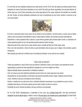 É o ato físico de uma realidade espiritual como está escrito em Rm. 6:3-5: (Ou não sabeis que todos quantos fomos
batizados em Jesus Cristo fomos batizados na sua morte? De sorte que fomos sepultados com ele pelo batismo na
morte; para que, como Cristo ressuscitou dos mortos pela glória do Pai, assim andemos nós também em novidade
de vida. Porque, se fomos plantados juntamente com ele na semelhança da sua morte, também o seremos na da
sua ressurreição;).
É morrer e ressuscitar assim como Jesus isto se realiza no ato do batismo, morremos para o mundo, para os falsos
valores, para os prazeres momentâneos e para a nossa própria vontade, isto acontece quando submergirmos.
Sepultamos o nosso passado triste e obscuro o qual éramos guiados pelo príncipe deste mundo e o deixamos em
nossa sepultura liquida (no rio), isto acontece quando estamos dentro da água.
Nascemos para Cristo, para novos e reais valores, para a vontade de Deus em Cristo Jesus, para.
Para uma vida abundante e cheia de vitória e para eternidade cheia de gozo, paz e alegria. Isto acontece quando
emergimos.
Não esqueça que este ato e simbólico que na verdade já aconteceu na sua vida em seu coração.
Quem pode ser batizado?
Todos que aceitaram a Jesus Cristo como seu Senhor e Salvador e todos o que tiveram uma experiência real de
regeneração ou querem ter esta experiência e desejam ter uma nova relação com Deus.
Algumas atitudes devem acompanhar o candidato ao batismo:
Crer: em Jesus e sua obra redentora.(entender que ele morreu em nosso lugar para nos salvar)
Arrepender-se: de seus pecados e reconhecer que precisa de perdão.(roubos, brigas, relações sexuais ilícitas,
vícios, mentiras e tudo que nos afasta do amor de Deus).
Aceitar: e receber em sua vida como único e suficiente Salvador.(reconhecer a sua onipotência e que é o único
mediador entre Deus e os homens aquele que tem todo o poder nos céus e na terra.)
Confissão de sua fé: através do batismo (ato que confirma a sua decisão).
Ex: At. 8:28. 36-38: (28regressava e, assentado no seu carro, lia o profeta Isaías.36E, indo eles caminhando,
chegaram ao pé de alguma água, e disse o eunuco: Eis aqui água; que impede que eu seja batizado? E disse Filipe:
IGREJA BATISTA NOVA VIDA
MINISTÉRIO DE EDUCAÇÃO CRISTÃ.
Pr Edson A. Lima - Pr Orlando Gomes.
4
 