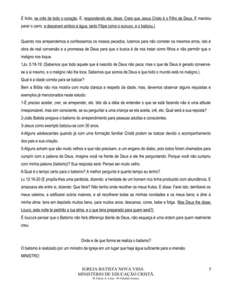 É lícito, se crês de todo o coração. E, respondendo ele, disse: Creio que Jesus Cristo é o Filho de Deus. E mandou
parar o carro, e desceram ambos à água, tanto Filipe como o eunuco, e o batizou.)
Quando nos arrependemos e confessamos os nossos pecados, lutamos para não cometer os mesmos erros, isto é
obra de real conversão e a promessa de Deus para que o busca é de nos tratar como filhos e não permitir que o
maligno nos toque.
1Jo. 5:18-19: (Sabemos que todo aquele que é nascido de Deus não peca; mas o que de Deus é gerado conserva-
se a si mesmo, e o maligno não lhe toca. Sabemos que somos de Deus e que todo o mundo está no maligno.).
Qual é a idade correta para se batizar?
Bem a Bíblia não nos mostra com muita clareza a respeito da idade, mas, devemos observar alguns requisitas e
exemplos já mencionados neste estudo:
1-É preciso aceitar, crer, se arrepender, etc. Isto dá a idéia de entender o que se está fazendo não é uma atitude
irresponsável, mas sim consciente, se eu perguntar a uma criança se ela aceita, crê, etc. Qual será a sua reposta?
2-João Batista pregava o batismo do arrependimento para pessoas adultas e conscientes.
3-Jesus como exemplo batizou-se com 30 anos.
4-Alguns adolescentes quando já com uma formação familiar Cristã podem se batizar devido o acompanhamento
dos pais e sua criação.
5-Alguns acham que são muito velhos e que não precisam, e um engano do diabo, pois todos foram chamados para
cumprir com a palavra de Deus, imagine você na frente de Deus e ele lhe perguntando: Porque você não cumpriu
com minha palavra (batismo)? Sua resposta será: Pensei ser muito velho.
6-Qual é o tempo certo para o batismo? A melhor pergunta é quanto tempo eu tenho?
Lc 12:16-20 (E propôs-lhes uma parábola, dizendo: a herdade de um homem rico tinha produzido com abundância. E
arrazoava ele entre si, dizendo: Que farei? Não tenho onde recolher os meus frutos. E disse: Farei isto: derribarei os
meus celeiros, e edificarei outros maiores, e ali recolherei todas as minhas novidades e os meus bens; e direi à
minha alma: tens em depósito muitos bens, para muitos anos; descansa, come, bebe e folga. Mas Deus lhe disse:
Louco, esta noite te pedirão a tua alma, e o que tens preparado para quem será?)
É loucura pensar que o Batismo não fará diferença diante de Deus, não esqueça é uma ordem para quem realmente
creu.
Onde e de que forma se realiza o batismo?
O batismo é realizado por um ministro da Igreja em um lugar que haja água suficiente para a imersão.
MINISTRO:
IGREJA BATISTA NOVA VIDA
MINISTÉRIO DE EDUCAÇÃO CRISTÃ.
Pr Edson A. Lima - Pr Orlando Gomes.
5
 