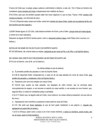 O servo de Cristo que, na igreja, prega a palavra e administram o batismo, a ceia, etc. 1Co 4.1(Que os homens nos
considerem como ministros de Cristo e despenseiros dos mistérios de Deus.).
Ef 6.21(Ora, para que vós também possais saber dos meus negócios e o que eu faço, Tíquico, irmão amado e fiel
ministro do Senhor, vos informará de tudo,).
1Tm 4.6. (Propondo estas coisas aos irmãos, serás bom ministro de Jesus Cristo, criado com as palavras da fé e da
boa doutrina que tens seguido.).
LUGAR: Muitas águas Jo 3:23 (Ora, João batizava também em Enom, junto a Salim, porque havia ali muitas águas;
e vinham ali e eram batizados).
Desceram as águas At 8:38 (E mandou parar o carro, e desceram ambos à água, tanto Filipe como o eunuco, e o
batizou.).
BATIZA-SE EM NOME DO PAI DO FILHO E DO ESPÍRITO SANTO:
MT 28:19(Portanto, ide, ensinai todas as nações, batizando-as em nome do Pai, e do Filho, e do Espírito Santo;).
EM NOSSA VIDA CRISTÃ SÓ É NECESSÁRIO UM BATISMO SÓ EXISTE UM:
Ef 4:5 (um só Senhor, uma só fé, um só batismo;).
As vitórias obtidas no ato do batismo:
a) É prometido perdão dos pecados e o dom do Espírito Santo.
At 2:38 (E disse-lhes Pedro: Arrependei-vos, e cada um de vós seja batizado em nome de Jesus Cristo para
perdão dos pecados, e recebereis o dom do Espírito Santo.).
b) Passamos a ter uma nova relação com Jesus Cristo.
Ef 4:22-24 (que, quanto ao trato passado, vos despojeis do velho homem, que se corrompe pelas
concupiscências do engano, e vos renoveis no espírito do vosso sentido, e vos revistais do novo homem, que,
segundo Deus, é criado em verdadeira justiça e santidade.
2 Co 5:17 (Assim que, se alguém está em Cristo, nova criatura é: as coisas velhas já passaram; eis que tudo se
fez novo.)
c) Ingressamos como membros e passamos a fazer parte do corpo de Cristo.
At 2:41 (De sorte que foram batizados os que de bom grado receberam a sua palavra; e, naquele dia,
agregaram-se quase três mil almas.).
1 Co12:12 (Porque, assim como o corpo é um e tem muitos membros, e todos os membros, sendo muitos, são
um só corpo, assim é Cristo também.)
IGREJA BATISTA NOVA VIDA
MINISTÉRIO DE EDUCAÇÃO CRISTÃ.
Pr Edson A. Lima - Pr Orlando Gomes.
6
 