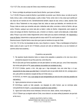 1 Co 11:27 ( Ora, vós sois o corpo de Cristo e seus membros em particular.)
d) Temos o privilégio de participar da santa Ceia do Senhor, que é para os Santos.
1 co 11:23-29 ( Porque eu recebi do Senhor o que também vos ensinei: que o Senhor Jesus, na noite em que foi
traído, tomou o pão; e, tendo dado graças, o partiu e disse: Tomai, comei; isto é o meu corpo que é partido por
vós; fazei isto em memória de mim. Semelhantemente também, depois de cear, tomou o cálice, dizendo: Este
cálice é o Novo Testamento no meu sangue; fazei isto, todas as vezes que beberdes, em memória de mim.
Porque, todas as vezes que comerdes este pão e beberdes este cálice, anunciais a morte do Senhor, até que
venha. Portanto, qualquer que comer este pão ou beber o cálice do Senhor, indignamente, será culpado do
corpo e do sangue do Senhor. Examine-se, pois, o homem a si mesmo, e assim coma deste pão, e beba deste
cálice. Porque o que come e bebe indignamente come e bebe para sua própria condenação, não discernindo o
corpo do Senhor.) discernindo ou seja que parte do corpo você é? Ou você é parte do corpo?
Devemos buscar o Espírito Santo e seus dons que é para os membros do corpo de Cristo.
1 Co 12:4, 7,31 (4 Ora, há diversidade de dons, mas o Espírito é o mesmo. 7 Mas a manifestação do Espírito é
dada a cada um para o que for útil. 31 Portanto, procurai com zelo os melhores dons; e eu vos mostrarei um
caminho ainda mais excelente.).
O caminho a ser percorrido
1) Na sepultura liquida deixamos todos os nossos erros passados e passamos a ter uma nova vida e
precisamos esquecer do que ficou para traz, como Deus fez:
Rm 6:4 (De sorte que fomos sepultados com ele pelo batismo na morte; para que, como Cristo ressuscitou
dos mortos pela glória do Pai, assim andemos nós também em novidade de vida.).
Ef 3:12-13 (Irmãos, quanto a mim, não julgo que o haja alcançado; mas uma coisa faço, e é que,
esquecendo-me das coisas que atrás ficam e avançando para as que estão diante de mim, prossigo para o
alvo, pelo prêmio da soberana vocação de Deus em Cristo Jesus.).
Is 43:25 (Eu, eu mesmo, sou o que apaga as tuas transgressões por amor de mim e dos teus pecados me
não lembro.).
2) Agora precisamos renovar as nossas mente.
Ef 4:22-23(que, quanto ao trato passado, vos despojeis do velho homem, que se corrompe pelas
concupiscências do engano. e vos renoveis no espírito do vosso sentido,).
3) Agora tudo mudou temos novos interesses, forma de viver, ideais, valores, novos amigos etc...
2 Co 5:17(Assim que, se alguém está em Cristo, nova criatura é: as coisas velhas já passaram; eis que tudo
se fez novo.).
IGREJA BATISTA NOVA VIDA
MINISTÉRIO DE EDUCAÇÃO CRISTÃ.
Pr Edson A. Lima - Pr Orlando Gomes.
7
 