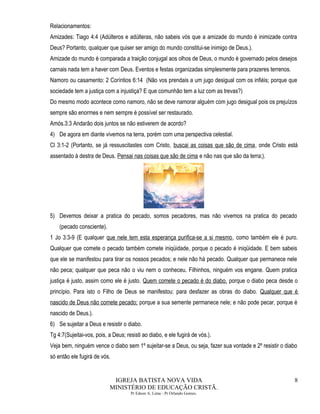 Relacionamentos:
Amizades: Tiago 4:4 (Adúlteros e adúlteras, não sabeis vós que a amizade do mundo é inimizade contra
Deus? Portanto, qualquer que quiser ser amigo do mundo constitui-se inimigo de Deus.).
Amizade do mundo é comparada a traição conjugal aos olhos de Deus, o mundo é governado pelos desejos
carnais nada tem a haver com Deus. Eventos e festas organizadas simplesmente para prazeres terrenos.
Namoro ou casamento: 2 Coríntios 6:14 (Não vos prendais a um jugo desigual com os infiéis; porque que
sociedade tem a justiça com a injustiça? E que comunhão tem a luz com as trevas?)
Do mesmo modo acontece como namoro, não se deve namorar alguém com jugo desigual pois os prejuízos
sempre são enormes e nem sempre é possível ser restaurado.
Amós.3:3 Andarão dois juntos se não estiverem de acordo?
4) De agora em diante vivemos na terra, porém com uma perspectiva celestial.
Cl 3:1-2 (Portanto, se já ressuscitastes com Cristo, buscai as coisas que são de cima, onde Cristo está
assentado à destra de Deus. Pensai nas coisas que são de cima e não nas que são da terra;).
5) Devemos deixar a pratica do pecado, somos pecadores, mas não vivemos na pratica do pecado
(pecado consciente).
1 Jo 3:3-9 (E qualquer que nele tem esta esperança purifica-se a si mesmo, como também ele é puro.
Qualquer que comete o pecado também comete iniqüidade, porque o pecado é iniqüidade. E bem sabeis
que ele se manifestou para tirar os nossos pecados; e nele não há pecado. Qualquer que permanece nele
não peca; qualquer que peca não o viu nem o conheceu. Filhinhos, ninguém vos engane. Quem pratica
justiça é justo, assim como ele é justo. Quem comete o pecado é do diabo, porque o diabo peca desde o
princípio. Para isto o Filho de Deus se manifestou: para desfazer as obras do diabo. Qualquer que é
nascido de Deus não comete pecado; porque a sua semente permanece nele; e não pode pecar, porque é
nascido de Deus.).
6) Se sujeitar a Deus e resistir o diabo.
Tg 4:7(Sujeitai-vos, pois, a Deus; resisti ao diabo, e ele fugirá de vós.).
Veja bem, ninguém vence o diabo sem 1º sujeitar-se a Deus, ou seja, fazer sua vontade e 2º resistir o diabo
só então ele fugirá de vós.
IGREJA BATISTA NOVA VIDA
MINISTÉRIO DE EDUCAÇÃO CRISTÃ.
Pr Edson A. Lima - Pr Orlando Gomes.
8
 