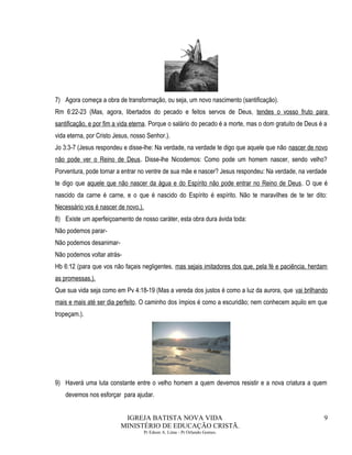 7) Agora começa a obra de transformação, ou seja, um novo nascimento (santificação).
Rm 6:22-23 (Mas, agora, libertados do pecado e feitos servos de Deus, tendes o vosso fruto para
santificação, e por fim a vida eterna. Porque o salário do pecado é a morte, mas o dom gratuito de Deus é a
vida eterna, por Cristo Jesus, nosso Senhor.).
Jo 3:3-7 (Jesus respondeu e disse-lhe: Na verdade, na verdade te digo que aquele que não nascer de novo
não pode ver o Reino de Deus. Disse-lhe Nicodemos: Como pode um homem nascer, sendo velho?
Porventura, pode tornar a entrar no ventre de sua mãe e nascer? Jesus respondeu: Na verdade, na verdade
te digo que aquele que não nascer da água e do Espírito não pode entrar no Reino de Deus. O que é
nascido da carne é carne, e o que é nascido do Espírito é espírito. Não te maravilhes de te ter dito:
Necessário vos é nascer de novo.).
8) Existe um aperfeiçoamento de nosso caráter, esta obra dura ávida toda:
Não podemos parar-
Não podemos desanimar-
Não podemos voltar atrás-
Hb 6:12 (para que vos não façais negligentes, mas sejais imitadores dos que, pela fé e paciência, herdam
as promessas.).
Que sua vida seja como em Pv 4:18-19 (Mas a vereda dos justos é como a luz da aurora, que vai brilhando
mais e mais até ser dia perfeito. O caminho dos ímpios é como a escuridão; nem conhecem aquilo em que
tropeçam.).
9) Haverá uma luta constante entre o velho homem a quem devemos resistir e a nova criatura a quem
devemos nos esforçar para ajudar.
IGREJA BATISTA NOVA VIDA
MINISTÉRIO DE EDUCAÇÃO CRISTÃ.
Pr Edson A. Lima - Pr Orlando Gomes.
9
 