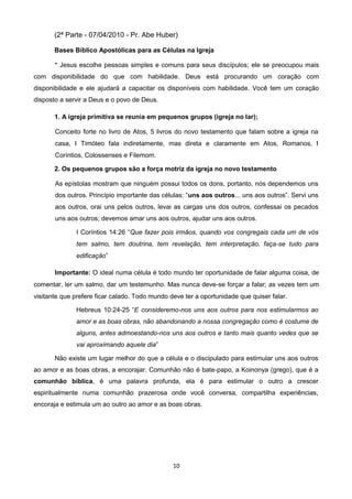 (2ª Parte - 07/04/2010 - Pr. Abe Huber)
Bases Bíblico Apostólicas para as Células na Igreja
* Jesus escolhe pessoas simples e comuns para seus discípulos; ele se preocupou mais
com disponibilidade do que com habilidade. Deus está procurando um coração com
disponibilidade e ele ajudará a capacitar os disponíveis com habilidade. Você tem um coração
disposto a servir a Deus e o povo de Deus.
1. A igreja primitiva se reunia em pequenos grupos (igreja no lar);
Conceito forte no livro de Atos, 5 livros do novo testamento que falam sobre a igreja na
casa, I Timóteo fala indiretamente, mas direta e claramente em Atos, Romanos, I
Coríntios, Colossenses e Filemom.
2. Os pequenos grupos são a força motriz da igreja no novo testamento
As epístolas mostram que ninguém possui todos os dons, portanto, nós dependemos uns
dos outros. Princípio importante das células: “uns aos outros... uns aos outros”. Servi uns
aos outros, orai uns pelos outros, levai as cargas uns dos outros, confessai os pecados
uns aos outros; devemos amar uns aos outros, ajudar uns aos outros.
I Coríntios 14:26 “Que fazer pois irmãos, quando vos congregais cada um de vós
tem salmo, tem doutrina, tem revelação, tem interpretação, faça-se tudo para
edificação”
Importante: O ideal numa célula é todo mundo ter oportunidade de falar alguma coisa, de
comentar, ler um salmo, dar um testemunho. Mas nunca deve-se forçar a falar; as vezes tem um
visitante que prefere ficar calado. Todo mundo deve ter a oportunidade que quiser falar.
Hebreus 10:24-25 “E consideremo-nos uns aos outros para nos estimularmos ao
amor e as boas obras, não abandonando a nossa congregação como é costume de
alguns, antes admoestando-nos uns aos outros e tanto mais quanto vedes que se
vai aproximando aquele dia”
Não existe um lugar melhor do que a célula e o discipulado para estimular uns aos outros
ao amor e as boas obras, a encorajar. Comunhão não é bate-papo, a Koinonya (grego), que é a
comunhão bíblica, é uma palavra profunda, ela é para estimular o outro a crescer
espiritualmente numa comunhão prazerosa onde você conversa, compartilha experiências,
encoraja e estimula um ao outro ao amor e as boas obras.

10

 