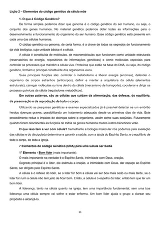 Lição 2 – Elementos do código genético da célula mãe
1. O que é Código Genético?
De forma simples podemos dizer que genoma é o código genético do ser humano, ou seja, o
conjunto dos genes humanos. No material genético podemos obter todas as informações para o
desenvolvimento e funcionamento do organismo do ser humano. Esse código genético está presente em
cada uma das células humanas.
O código genético ou genoma, de certa forma, é a chave de todos os segredos de funcionamento
da vida biológica, cuja unidade básica é a célula.
A célula é constituída de moléculas, de macromoléculas que funcionam como unidade estruturais
(reservatórios de energia, repositórios de informações genéticas) e como moléculas especiais para
controlar os processos que mantém a célula viva. Proteínas que estão na base do DNA, ou seja, do código
genético, formam o principal constituinte dos organismos vivos.
Suas principais funções são: controlar o metabolismo e liberar energia (enzimas), defender o
organismo de corpos estranhos (anticorpos), definir e manter a arquitetura da célula (elementos
estruturais), carregar moléculas ou íons dentro da célula (mecanismo de transporte), coordenar e dirigir os
processo químicos da célula (reguladores metabólicos).
Em outras palavras, são as células que cuidam da alimentação, das defesas, do equilíbrio,
da preservação e da reprodução de todo o corpo.
Utilizando as pesquisas genéticas e exames especializados já é possível detectar se um embrião
herdou doenças graves, possibilitando um tratamento adequado desde os primeiros dias de vida. Este
procedimento reduz o impacto de doenças sobre o organismo, assim como suas seqüelas. Futuramente
quando forem descobertas as funções de todos os genes humanos muitos outros benefícios virão.
O que isso tem a ver com célula? Semelhante a biologia molecular nós podemos pela avaliação
das células e do discipulado determinar e garantir a saúde, com a ajuda do Espírito Santo, e o equilíbrio de
todo o corpo, de toda a igreja.
7 Elementos do Código Genético (DNA) para uma Célula ser Sadia
1° Elemento - Bom líder (mais importante):
O mais importante na verdade é o Espírito Santo, intimidade com Deus, oração.
Segredo principal é o líder, ele estimula a oração, a intimidade com Deus, dar espaço ao Espírito
Santo, ser dirigido pelo Espírito Santo.
A célula é o reflexo do líder, se o líder for bom a célula vai ser boa mais cedo ou mais tarde, se o
líder for ruim a célula não tem jeito de ficar bom. Então, a célula é o espelho do líder, então tem que ter um
bom líder.
A liderança, tanto na célula quanto na igreja, tem uma importância fundamental, sem uma boa
liderança uma célula sempre vai sofrer e estar enferma. Um bom líder ajuda o grupo a clarear seu
propósito e alcançá-lo.

11

 