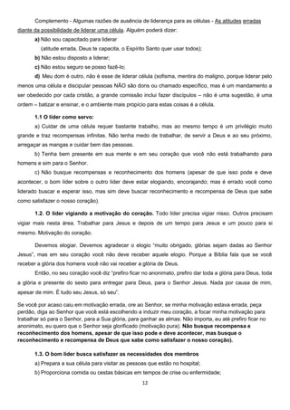 Complemento - Algumas razões de ausência de liderança para as células - As atitudes erradas
diante da possibilidade de liderar uma célula. Alguém poderá dizer:
a) Não sou capacitado para liderar
(atitude errada, Deus te capacita, o Espírito Santo quer usar todos);
b) Não estou disposto a liderar;
c) Não estou seguro se posso fazê-lo;
d) Meu dom é outro, não é esse de liderar célula (sofisma, mentira do maligno, porque liderar pelo
menos uma célula e discipular pessoas NÃO são dons ou chamado específico, mas é um mandamento a
ser obedecido por cada cristão, a grande comissão inclui fazer discípulos – não é uma sugestão, é uma
ordem – batizar e ensinar, e o ambiente mais propício para estas coisas é a célula.
1.1 O líder como servo:
a) Cuidar de uma célula requer bastante trabalho, mas ao mesmo tempo é um privilégio muito
grande e traz recompensas infinitas. Não tenha medo de trabalhar, de servir a Deus e ao seu próximo,
arregaçar as mangas e cuidar bem das pessoas.
b) Tenha bem presente em sua mente e em seu coração que você não está trabalhando para
homens e sim para o Senhor.
c) Não busque recompensas e reconhecimento dos homens (apesar de que isso pode e deve
acontecer, o bom líder sobre o outro líder deve estar elogiando, encorajando; mas é errado você como
liderado buscar e esperar isso, mas sim deve buscar reconhecimento e recompensa de Deus que sabe
como satisfazer o nosso coração).
1.2. O líder vigiando a motivação do coração. Todo líder precisa vigiar nisso. Outros precisam
vigiar mais nesta área. Trabalhar para Jesus e depois de um tempo para Jesus e um pouco para si
mesmo. Motivação do coração.
Devemos elogiar. Devemos agradecer o elogio “muito obrigado, glórias sejam dadas ao Senhor
Jesus”, mas em seu coração você não deve receber aquele elogio. Porque a Bíblia fala que se você
receber a glória dos homens você não vai receber a glória de Deus.
Então, no seu coração você diz “prefiro ficar no anonimato, prefiro dar toda a glória para Deus, toda
a glória e presente do sesto para entregar para Deus, para o Senhor Jesus. Nada por causa de mim,
apesar de mim. É tudo seu Jesus, só seu”.
Se você por acaso caiu em motivação errada, ore ao Senhor, se minha motivação estava errada, peça
perdão, diga ao Senhor que você está escolhendo a induzir meu coração, a focar minha motivação para
trabalhar só para o Senhor, para a Sua glória, para ganhar as almas: Não importa, eu até prefiro ficar no
anonimato, eu quero que o Senhor seja glorificado (motivação pura). Não busque recompensa e
reconhecimento dos homens, apesar de que isso pode e deve acontecer, mas busque o
reconhecimento e recompensa de Deus que sabe como satisfazer o nosso coração).
1.3. O bom líder busca satisfazer as necessidades dos membros
a) Prepara a sua célula para visitar as pessoas que estão no hospital;
b) Proporciona comida ou cestas básicas em tempos de crise ou enfermidade;
12

 