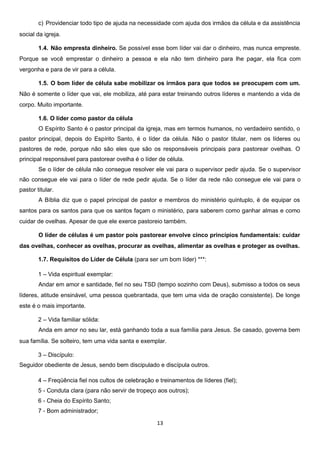 c) Providenciar todo tipo de ajuda na necessidade com ajuda dos irmãos da célula e da assistência
social da igreja.
1.4. Não empresta dinheiro. Se possível esse bom líder vai dar o dinheiro, mas nunca empreste.
Porque se você emprestar o dinheiro a pessoa e ela não tem dinheiro para lhe pagar, ela fica com
vergonha e para de vir para a célula.
1.5. O bom líder de célula sabe mobilizar os irmãos para que todos se preocupem com um.
Não é somente o líder que vai, ele mobiliza, até para estar treinando outros líderes e mantendo a vida de
corpo. Muito importante.
1.6. O líder como pastor da célula
O Espírito Santo é o pastor principal da igreja, mas em termos humanos, no verdadeiro sentido, o
pastor principal, depois do Espírito Santo, é o líder da célula. Não o pastor titular, nem os líderes ou
pastores de rede, porque não são eles que são os responsáveis principais para pastorear ovelhas. O
principal responsável para pastorear ovelha é o líder de célula.
Se o líder de célula não consegue resolver ele vai para o supervisor pedir ajuda. Se o supervisor
não consegue ele vai para o líder de rede pedir ajuda. Se o líder da rede não consegue ele vai para o
pastor titular.
A Bíblia diz que o papel principal de pastor e membros do ministério quíntuplo, é de equipar os
santos para os santos para que os santos façam o ministério, para saberem como ganhar almas e como
cuidar de ovelhas. Apesar de que ele exerce pastoreio também.
O líder de células é um pastor pois pastorear envolve cinco princípios fundamentais: cuidar
das ovelhas, conhecer as ovelhas, procurar as ovelhas, alimentar as ovelhas e proteger as ovelhas.
1.7. Requisitos do Líder de Célula (para ser um bom líder) ***:
1 – Vida espiritual exemplar:
Andar em amor e santidade, fiel no seu TSD (tempo sozinho com Deus), submisso a todos os seus
líderes, atitude ensinável, uma pessoa quebrantada, que tem uma vida de oração consistente). De longe
este é o mais importante.
2 – Vida familiar sólida:
Anda em amor no seu lar, está ganhando toda a sua família para Jesus. Se casado, governa bem
sua família. Se solteiro, tem uma vida santa e exemplar.
3 – Discípulo:
Seguidor obediente de Jesus, sendo bem discipulado e discípula outros.
4 – Freqüência fiel nos cultos de celebração e treinamentos de líderes (fiel);
5 - Conduta clara (para não servir de tropeço aos outros);
6 - Cheia do Espírito Santo;
7 - Bom administrador;
13

 