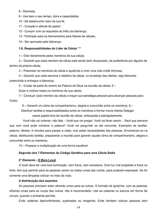 8 - Dizimista;
9 - Usa bem o seu tempo, dons e capacidades
10 - Dá testemunho claro da sua fé;
11 - Coração e atitude de pastor;
12 - Cumprir com os requisitos do trilho de liderança;
13 - Participar para os treinamentos para líderes de células;
14 - Ser aprovado pela liderança.
1.8. Responsabilidades do Líder de Célula ***
1 – Orar diariamente pelos membros de sua célula;
2 – Garantir que cada membro da célula está sendo bem discipulado, de preferência por alguém de
dentro da própria célula;
3 – Pastorear os membros da célula e ajudá-los a viver uma vida cristã vitoriosa;
4 – Garantir que cada semana o relatório da célula, no envelope das ofertas, seja fielmente
preenchido e entregue a liderança;
5 – Cuidar da parte do ensino da Palavra de Deus na reunião da célula; 6 –
Guiar e motivar todos os membros da sua célula;
7 – Conduzir cada membro da célula a traçar sua estratégia pessoal para alcançar pessoas para
Cristo;
8 – Garantir um clima de companheirismo, alegria e comunhão entre os membros; 9 –
Distribuir tarefas e responsabilidades entre os membros e formar novos líderes Delegar
esses papéis fora da reunião de célula, antecipada e planejadamente.
Você não vai ordenar, não fala: - Você que vai pregar. Você vai fazer assim: - Será que semana
que vem você pode ministrar a palavra? Você vai perguntar se ele concorda. Exemplos de tarefas:
palavra, ofertas, 5 minutos para passar a visão, orar pelas necessidades das pessoas. Envolvendo-os na
célula, distribuindo tarefas, preparando a reunião para garantir aquele clima de companheirismo, alegria e
comunhão entre os membros.
10 – Preparar a multiplicação de uma forma saudável
Segundo dos 7 Elementos do Código Genético para uma Célula Sadia
2° Elemento - O Bom Local
O local deve ter uma boa iluminação, nem fraca, nem excessiva. Com luz mal projetada e fraca ou
forte, tem que permitir para as pessoas verem os rostos umas das outras, para poderem expressar. Se for
somente uma lâmpada colocar no meio da roda.
A distribuição dos assentos
As pessoas precisam estar olhando umas para as outras. O formato de igrejinha, com as pessoas
olhando umas para as nucas das outras, não é recomendado. Use as cadeiras ou bancos em forma de
círculo, quando o ambiente permite.
Evite cadeiras desconfortáveis, quebradas ou rangendo. Evite também colocar pessoas bem
14

 