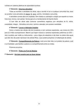 nutridas em cadeiras plásticas de capacidade duvidosa.
3° Elemento - Uma boa atmosfera
Todas as reuniões e atividades da célula, seja a reunião no lar ou qualquer comunhão fora, deve
se constituir numa atmosfera de alegria, fé, amor, carinho, intimidade e comunhão.
A atmosfera correta deve ser projetada. Sem tristeza ou adoração e oração que espante os novos.
Cara dura, bronca, nem pensar. Sorriso genuíno e transbordante do Espírito Santo.
O bom líder de célula sabe contornar comentários negativos com atmosfera de fé, vitória,
credulidade, milagre... Atmosfera com amor, carinho e atenção, com pureza e santidade.
4° Elemento - Louvor e Adoração Ungidos
Como a maioria das células não tem tocadores e nem cantores experientes, use música de CD's
para os irmãos acompanharem. Mesmo que hajam músicos e cantores experientes preferimos os CD's –
não é proibido usar violão ou instrumentos – pois a lógica da sabedoria é não fazer na célula mãe aquilo
que eles não vão poder reproduzir nas células filhas, o que poderia prejudicar a multiplicação de células.
5° Elemento - Compartilhamento da Palavra: você como líder não é um preletor da palavra, você
é um facilitador, para facilitar a palavra e o compartilhamento entre os irmãos.
Próximos encontros:
6° Elemento - Prática do Purê de Batatas
7° Elemento – Um bom enxerto para as duas células

15

 