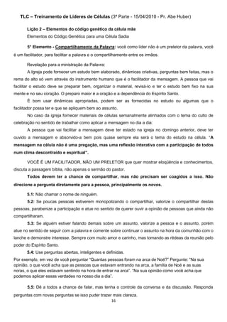 TLC – Treinamento de Líderes de Células (3ª Parte - 15/04/2010 - Pr. Abe Huber)
Lição 2 – Elementos do código genético da célula mãe
Elementos do Código Genético para uma Célula Sadia
5° Elemento - Compartilhamento da Palavra: você como líder não é um preletor da palavra, você
é um facilitador, para facilitar a palavra e o compartilhamento entre os irmãos.
Revelação para a ministração da Palavra:
A Igreja pode fornecer um estudo bem elaborado, dinâmicas criativas, perguntas bem feitas, mas o
rema do alto só vem através do instrumento humano que é o facilitador da mensagem. A pessoa que vai
facilitar o estudo deve se preparar bem, organizar o material, revisá-lo e ter o estudo bem fixo na sua
mente e no seu coração. O preparo maior é a oração e a dependência do Espírito Santo.
É bom usar dinâmicas apropriadas, podem ser as fornecidas no estudo ou algumas que o
facilitador possa ter e que se apliquem bem ao assunto.
No caso da igreja fornecer materiais de células semanalmente alinhados com o tema do culto de
celebração no sentido de trabalhar como aplicar a mensagem no dia a dia:
A pessoa que vai facilitar a mensagem deve ter estado na igreja no domingo anterior, deve ter
ouvido a mensagem e absorvido-a bem pois quase sempre ela será o tema do estudo na célula. “A
mensagem na célula não é uma pregação, mas uma reflexão interativa com a participação de todos
num clima descontraído e espiritual”.
VOCÊ É UM FACILITADOR, NÃO UM PRELETOR que quer mostrar eloqüência e conhecimentos,
discuta a passagem bíblia, não apenas o sermão do pastor.
Todos devem ter a chance de compartilhar, mas não precisam ser coagidos a isso. Não
direcione a pergunta diretamente para a pessoa, principalmente os novos.
5.1: Não chamar o nome de ninguém.
5.2: Se poucas pessoas estiverem monopolizando o compartilhar, valorize o compartilhar destas
pessoas, parabenize a participação e atue no sentido de querer ouvir a opinião de pessoas que ainda não
compartilharam.
5.3: Se alguém estiver falando demais sobre um assunto, valorize a pessoa e o assunto, porém
atue no sentido de seguir com a palavra e comente sobre continuar o assunto na hora da comunhão com o
lanche e demonstre interesse. Sempre com muito amor e carinho, mas tomando as rédeas da reunião pelo
poder do Espírito Santo.
5.4: Use perguntas abertas, inteligentes e definidas.
Por exemplo, em vez de você perguntar “Quantas pessoas foram na arca de Noé?” Pergunte: “Na sua
opinião, o que você acha que as pessoas que estavam entrando na arca, a família de Noé e as suas
noras, o que eles estavam sentindo na hora de entrar na arca”. “Na sua opinião como você acha que
podemos aplicar essas verdades no nosso dia a dia”.
5.5: Dê a todos a chance de falar, mas tenha o controle da conversa e da discussão. Responda
perguntas com novas perguntas se isso puder trazer mais clareza.
16

 