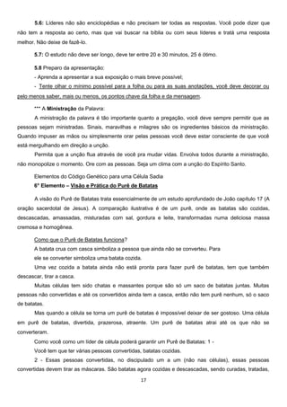 5.6: Líderes não são enciclopédias e não precisam ter todas as respostas. Você pode dizer que
não tem a resposta ao certo, mas que vai buscar na bíblia ou com seus líderes e tratá uma resposta
melhor. Não deixe de fazê-lo.
5.7: O estudo não deve ser longo, deve ter entre 20 e 30 minutos, 25 é ótimo.
5.8 Preparo da apresentação:
- Aprenda a apresentar a sua exposição o mais breve possível;
- Tente olhar o mínimo possível para a folha ou para as suas anotações, você deve decorar ou
pelo menos saber, mais ou menos, os pontos chave da folha e da mensagem.
*** A Ministração da Palavra:
A ministração da palavra é tão importante quanto a pregação, você deve sempre permitir que as
pessoas sejam ministradas. Sinais, maravilhas e milagres são os ingredientes básicos da ministração.
Quando impuser as mãos ou simplesmente orar pelas pessoas você deve estar consciente de que você
está mergulhando em direção a unção.
Permita que a unção flua através de você pra mudar vidas. Envolva todos durante a ministração,
não monopolize o momento. Ore com as pessoas. Seja um clima com a unção do Espírito Santo.
Elementos do Código Genético para uma Célula Sadia
6° Elemento – Visão e Prática do Purê de Batatas
A visão do Purê de Batatas trata essencialmente de um estudo aprofundado de João capítulo 17 (A
oração sacerdotal de Jesus). A comparação ilustrativa é de um purê, onde as batatas são cozidas,
descascadas, amassadas, misturadas com sal, gordura e leite, transformadas numa deliciosa massa
cremosa e homogênea.
Como que o Purê de Batatas funciona?
A batata crua com casca simboliza a pessoa que ainda não se converteu. Para
ele se converter simboliza uma batata cozida.
Uma vez cozida a batata ainda não está pronta para fazer purê de batatas, tem que também
descascar, tirar a casca.
Muitas células tem sido chatas e massantes porque são só um saco de batatas juntas. Muitas
pessoas não convertidas e até os convertidos ainda tem a casca, então não tem purê nenhum, só o saco
de batatas.
Mas quando a célula se torna um purê de batatas é impossível deixar de ser gostoso. Uma célula
em purê de batatas, divertida, prazerosa, atraente. Um purê de batatas atrai até os que não se
converteram.
Como você como um líder de célula poderá garantir um Purê de Batatas: 1 Você tem que ter várias pessoas convertidas, batatas cozidas.
2 - Essas pessoas convertidas, no discipulado um a um (não nas células), essas pessoas
convertidas devem tirar as máscaras. São batatas agora cozidas e descascadas, sendo curadas, tratadas,
17

 