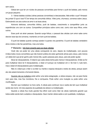 sem casca.
Célula tem que ter um núcleo de pessoas convertidas para formar o purê de batatas, pelo menos
um grupo pequeno.
3 - Várias batatas cozidas (várias pessoas convertidas) e descascadas, falta então o que? Amassálas juntas! O que é isso? É ter tempo de comunhão bíblica. Vôlei junto, churrasco, conversa sobre Jesus.
Estimulando uns aos outros ao amor e as boas obras.
Koinonia deliciosa, comunhão bíblica, purê de batatas, crescimento e compartilhar junto as
experiências uns com os outros. Compartilhar princípios sobre como orar, como criar seus filhos, entre
outros.
Esse purê vai atrair pessoas. Quando surge fofoca, o pessoal das células com amor sabe como
desviar esse tipo de conversa, mantendo um bom purê de batatas.
O purê de batatas quando começa azedar é quando vira panelinha. O purê de batatas verdadeiro
atrai a todos e não faz panelinhas, mas une todos.
7° Elemento – Um bom enxerto para as duas células
Você não vai poder ter uma célula começando do zero, depois da multiplicação, com poucos
irmãos todos novos convertidos que não tiveram prática de estar ganhando almas para Jesus, pelo menos
um deles tem que já ter ganho pelo menos três, quatro pessoas para Jesus, para ele poder ajudar.
Deve ter discipuladores. O ideal é que cada célula tenha pelo menos 4 discipuladores. Então se for
para multiplicar deve ter 8 discipuladores, o ideal e 8 porque vai multiplicar em 2. Se tiver 3, tudo bem,
mas o ideal é 8 discipuladores para multiplicação.
Não é o ideal que o líder e co-líder ou marido e esposa discipule a todos da célula, porque assim
ele não estará treinando e formando líderes.
Quando não se multiplica pode sofrer uma séria estagnação, a célula empaca, não vai para frente
nem para trás, mas fica monótona, fria e corriqueira. Pode sofrer uma mutação ou pode sofrer uma
mortificação.
Ela tem que multiplicar na hora certa. A célula para continuar viva e sadia ela tem que multiplicar
senão ela morre. Um dos aspectos da qualidade da célula é a multiplicação.
Quando a célula fica muito grande fica difícil você como líder de célula realmente garantir que
todos estão sendo bem cuidados e discipulados. Quer manter célula sadia e com qualidade, multiplique.

18

 