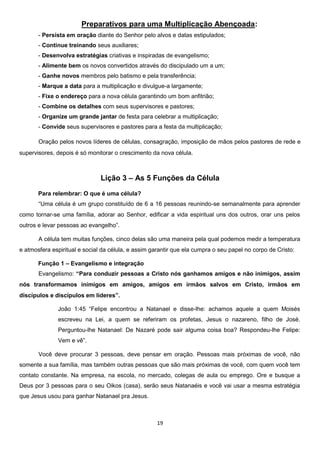 Preparativos para uma Multiplicação Abençoada:
- Persista em oração diante do Senhor pelo alvos e datas estipulados;
- Continue treinando seus auxiliares;
- Desenvolva estratégias criativas e inspiradas de evangelismo;
- Alimente bem os novos convertidos através do discipulado um a um;
- Ganhe novos membros pelo batismo e pela transferência;
- Marque a data para a multiplicação e divulgue-a largamente;
- Fixe o endereço para a nova célula garantindo um bom anfitrião;
- Combine os detalhes com seus supervisores e pastores;
- Organize um grande jantar de festa para celebrar a multiplicação;
- Convide seus supervisores e pastores para a festa da multiplicação;
Oração pelos novos líderes de células, consagração, imposição de mãos pelos pastores de rede e
supervisores, depois é só monitorar o crescimento da nova célula.

Lição 3 – As 5 Funções da Célula
Para relembrar: O que é uma célula?
“Uma célula é um grupo constituído de 6 a 16 pessoas reunindo-se semanalmente para aprender
como tornar-se uma família, adorar ao Senhor, edificar a vida espiritual uns dos outros, orar uns pelos
outros e levar pessoas ao evangelho”.
A célula tem muitas funções, cinco delas são uma maneira pela qual podemos medir a temperatura
e atmosfera espiritual e social da célula, e assim garantir que ela cumpra o seu papel no corpo de Cristo:
Função 1 – Evangelismo e integração
Evangelismo: “Para conduzir pessoas a Cristo nós ganhamos amigos e não inimigos, assim
nós transformamos inimigos em amigos, amigos em irmãos salvos em Cristo, irmãos em
discípulos e discípulos em líderes”.
João 1:45 “Felipe encontrou a Natanael e disse-lhe: achamos aquele a quem Moisés
escreveu na Lei, a quem se referiram os profetas, Jesus o nazareno, filho de José.
Perguntou-lhe Natanael: De Nazaré pode sair alguma coisa boa? Respondeu-lhe Felipe:
Vem e vê”.
Você deve procurar 3 pessoas, deve pensar em oração. Pessoas mais próximas de você, não
somente a sua família, mas também outras pessoas que são mais próximas de você, com quem você tem
contato constante. Na empresa, na escola, no mercado, colegas de aula ou emprego. Ore e busque a
Deus por 3 pessoas para o seu Oikos (casa), serão seus Natanaéis e você vai usar a mesma estratégia
que Jesus usou para ganhar Natanael pra Jesus.

19

 