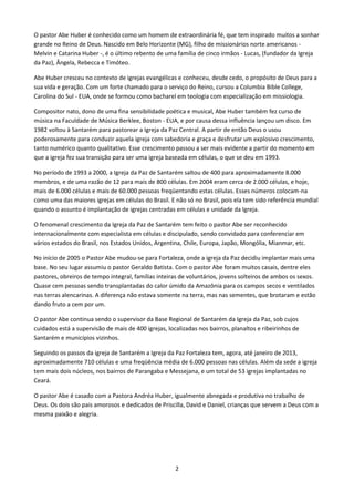 O pastor Abe Huber é conhecido como um homem de extraordinária fé, que tem inspirado muitos a sonhar
grande no Reino de Deus. Nascido em Belo Horizonte (MG), filho de missionários norte americanos Melvin e Catarina Huber -, é o último rebento de uma família de cinco irmãos - Lucas, (fundador da Igreja
da Paz), Ângela, Rebecca e Timóteo.
Abe Huber cresceu no contexto de igrejas evangélicas e conheceu, desde cedo, o propósito de Deus para a
sua vida e geração. Com um forte chamado para o serviço do Reino, cursou a Columbia Bible College,
Carolina do Sul - EUA, onde se formou como bacharel em teologia com especialização em missiologia.
Compositor nato, dono de uma fina sensibilidade poética e musical, Abe Huber também fez curso de
música na Faculdade de Música Berklee, Boston - EUA, e por causa dessa influência lançou um disco. Em
1982 voltou à Santarém para pastorear a Igreja da Paz Central. A partir de então Deus o usou
poderosamente para conduzir aquela igreja com sabedoria e graça e desfrutar um explosivo crescimento,
tanto numérico quanto qualitativo. Esse crescimento passou a ser mais evidente a partir do momento em
que a igreja fez sua transição para ser uma igreja baseada em células, o que se deu em 1993.
No período de 1993 a 2000, a Igreja da Paz de Santarém saltou de 400 para aproximadamente 8.000
membros, e de uma razão de 12 para mais de 800 células. Em 2004 eram cerca de 2.000 células, e hoje,
mais de 6.000 células e mais de 60.000 pessoas freqüentando estas células. Esses números colocam-na
como uma das maiores igrejas em células do Brasil. E não só no Brasil, pois ela tem sido referência mundial
quando o assunto é implantação de igrejas centradas em células e unidade da Igreja.
O fenomenal crescimento da Igreja da Paz de Santarém tem feito o pastor Abe ser reconhecido
internacionalmente com especialista em células e discipulado, sendo convidado para conferenciar em
vários estados do Brasil, nos Estados Unidos, Argentina, Chile, Europa, Japão, Mongólia, Mianmar, etc.
No início de 2005 o Pastor Abe mudou-se para Fortaleza, onde a igreja da Paz decidiu implantar mais uma
base. No seu lugar assumiu o pastor Geraldo Batista. Com o pastor Abe foram muitos casais, dentre eles
pastores, obreiros de tempo integral, famílias inteiras de voluntários, jovens solteiros de ambos os sexos.
Quase cem pessoas sendo transplantadas do calor úmido da Amazônia para os campos secos e ventilados
nas terras alencarinas. A diferença não estava somente na terra, mas nas sementes, que brotaram e estão
dando fruto a cem por um.
O pastor Abe continua sendo o supervisor da Base Regional de Santarém da Igreja da Paz, sob cujos
cuidados está a supervisão de mais de 400 igrejas, localizadas nos bairros, planaltos e ribeirinhos de
Santarém e municípios vizinhos.
Seguindo os passos da igreja de Santarém a Igreja da Paz Fortaleza tem, agora, até janeiro de 2013,
aproximadamente 710 células e uma freqüência média de 6.000 pessoas nas células. Além da sede a igreja
tem mais dois núcleos, nos bairros de Parangaba e Messejana, e um total de 53 igrejas implantadas no
Ceará.
O pastor Abe é casado com a Pastora Andréa Huber, igualmente abnegada e produtiva no trabalho de
Deus. Os dois são pais amorosos e dedicados de Priscilla, David e Daniel, crianças que servem a Deus com a
mesma paixão e alegria.

2

 