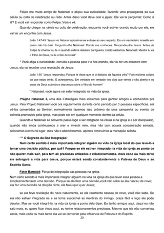 Felipe era muito amigo de Natanael e atiçou sua curiosidade, fazendo uma propaganda da sua
célula ou culto de celebração ou rede. Antes disso você deve orar e jejuar. Ele vai te perguntar: Como é
lá? E você vai responder como Felipe: Vem e vê.
Quando chegar na célula ou culto de celebração, enquanto você estiver orando muito por ele, ele
vai ter um encontro com Jesus.
João 1:47-49 “Jesus viu Natanal aproximar-se e disse ao seu respeito: Eis um verdadeiro israelita em
quem não há dolo. Perguntou-lhe Natanael: Donde me conheces. Respondeu-lhe Jesus: Antes de
Felipe te chamar eu te vi quando estava debaixo da figueira. Então exclamou Natanael: Mestre tu és
o Filho de Deus, tu és o Rei de Israel”

* Você atiça a curiosidade, convida a pessoa para ir e fica orando, ela vai ter um encontro com
Jesus, ela vai receber uma revelação de Jesus.
João 1:50 “Jesus respondeu: Porque te disse que te vi debaixo da figueira crês? Pois maiores coisas
do que estas verás. E acrescentou: Em verdade em verdade vos digo que vereis o céu aberto e os
anjos de Deus subindo e descendo sobre o filho do homem”

* Natanael, você agora vai estar integrado na vida da igreja.
Projeto Natanael 3, uma das Estratégias mais eficientes para ganhar amigos e conhecidos pra
Jesus. Pelo Projeto Natanael você ora regularmente durante certo período por 3 pessoas específicas, até
vê-las convertidas ao Senhor; normalmente fazemos isso próximo de uma campanha ou evento de
colheita promovido pela igreja, mas pode ser em qualquer momento dentro da célula.
Quando o Natanael se converte passa logo a ser integrado na célula e na igreja e a ser discipulado,
quando não ainda continuamos a orar e investir nele, mas não com aquela concentração serrada,
colocamos outros no lugar, mas não o abandonamos, apenas diminuímos a marcação colada.
*** O Segredo da Boa Integração:
Num certo sentido é mais importante integrar alguém na vida da igreja local do que levá-lo a
tomar uma decisão pública, por quê? Porque se ele estiver integrado na vida da igreja ao ponto de
não querer mais sair, pois tem ali preciosas amizades e relacionamentos, mais cedo ou mais tarde
ele entregará a vida para Jesus, porque estará sendo constantemente a Palavra de Deus e ao
Espírito Santo.
Fator Barnabé: Força de integração das pessoas na igreja.
Num certo sentido é mais importante integrar alguém na vida da igreja do que levar essa pessoa a
simplesmente fazer uma decisão. Porque se ela fizer uma decisão,você não sabe se ela nasceu de novo;
ela fez uma decisão na direção certa, ela falou que quer Jesus;
se ela teve revelação do novo nascimento, se ela realmente nasceu de novo, você não sabe. Se
ela não estiver integrada na e se torna suscetível as mentiras do inimigo, praza fácil e logo ela pode
desviar. Mas se você integrá-la na vida da igreja a ponto dela dizer: Eu tenho amigos aqui, daqui eu não
saio mais, eu quero ficar vindo aqui, eu tenho relacionamentos preciosos. Mesmo que ela não converteu
ainda, mais cedo ou mais tarde ela vai se converter pela influência da Palavra e do Espírito.
20

 