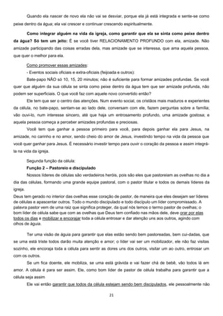 Quando ela nascer de novo ela não vai se desviar, porque ela já está integrada e sente-se como
peixe dentro da água; ela vai crescer e continuar crescendo espiritualmente.
Como integrar alguém na vida da igreja, como garantir que ela se sinta como peixe dentro
da água? Só tem um jeito: É se você tiver RELACIONAMENTO PROFUNDO com ela, amizade. Não
amizade participando das coisas erradas dela, mas amizade que se interessa, que ama aquela pessoa,
que quer o melhor para ela.
Como promover essas amizades:
- Eventos sociais oficiais e extra-oficiais (feijoada e outros):
Bate-papo NÃO só 10, 15, 20 minutos; não é suficiente para formar amizades profundas. Se você
quer que alguém da sua célula se sinta como peixe dentro da água tem que ser amizade profunda, não
podem ser superficiais. O que você faz com aquele novo convertido então?
Ele tem que ser o centro das atenções. Num evento social, os cristãos mais maduros e experientes
da célula, no bate-papo, sentam-se ao lado dele, conversam com ele, fazem perguntas sobre a família;
vão ouvi-lo, num interesse sincero, até que haja um entrosamento profundo, uma amizade gostosa; e
aquela pessoa começa a perceber amizades profundas e preciosas.
Você tem que ganhar a pessoa primeiro para você, para depois ganhar ela para Jesus, na
amizade, no carinho e no amor, sendo cheio do amor de Jesus, investindo tempo na vida da pessoa que
você quer ganhar para Jesus. É necessário investir tempo para ouvir o coração da pessoa e assim integrála na vida da igreja.
Segunda função da célula:
Função 2 – Pastoreio e discipulado
Nossos líderes de células são verdadeiros heróis, pois são eles que pastoreiam as ovelhas no dia a
dia das células, formando uma grande equipe pastoral, com o pastor titular e todos os demais líderes da
igreja.
Deus tem gerado no interior das ovelhas esse coração de pastor, de maneira que eles desejam ser líderes
de células e apascentar outros. Todo o mundo discipulado e todo discípulo um líder compromissado. A
palavra pastor vem de uma raiz que significa proteger, da qual nós temos o termo pastor de ovelhas; o
bom líder de célula sabe que com as ovelhas que Deus tem confiado nas mãos dele, deve orar por elas
todos os dias e mobilizar e encorajar toda a célula entrosar e dar atenção uns aos outros, agindo com
olhos de águia.
Ter uma visão de águia para garantir que elas estão sendo bem pastoreadas, bem cui-dadas, que
se uma está triste todos darão muita atenção e amor; o líder vai ser um mobilizador, ele não faz visitas
sozinho, ele encoraja toda a célula para sentir as dores uns dos outros, visitar um ao outro, entrosar um
com os outros.
Se um fica doente, ele mobiliza, se uma está grávida e vai fazer chá de bebê, vão todos lá em
amor. A célula é para ser assim. Ele, como bom líder de pastor de célula trabalha para garantir que a
célula seja assim
Ele vai então garantir que todos da célula estejam sendo bem discipulados, ele pessoalmente não
21

 
