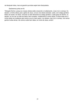 vai discipular todos, mas vai garantir que todos sejam bem discipulados.
Declaremos juntos em fé:
“Obrigado Senhor, porque as nossas células estão crescendo e multiplicando, e isso é só o começo. Eu
declaro: a minha célula, para a glória de Jesus, vai ser uma célula exemplar, sadia, com código genético
bíblico de saúde, de vitória, incluindo os sete elementos do código genético; e pela graça do Senhor, eu
declaro, eu vou ser um líder de célula, bem sucedido, multiplicando a minha célula. E ainda neste ano a
minha célula vai multiplicar pelo menos uma ou mais vezes, e eu declaro, isso é só o começo, nós vamos
ganhar muitas almas, nós vamos cuidar bem delas, em nome de Jesus, amém!

22

 