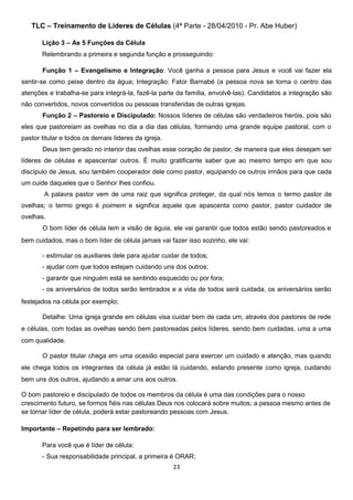 TLC – Treinamento de Líderes de Células (4ª Parte - 28/04/2010 - Pr. Abe Huber)
Lição 3 – As 5 Funções da Célula
Relembrando a primeira e segunda função e prosseguindo:
Função 1 – Evangelismo e Integração: Você ganha a pessoa para Jesus e você vai fazer ela
sentir-se como peixe dentro da água; Integração: Fator Barnabé (a pessoa nova se torna o centro das
atenções e trabalha-se para integrá-la, fazê-la parte da família, envolvê-las). Candidatos a integração são
não convertidos, novos convertidos ou pessoas transferidas de outras igrejas.
Função 2 – Pastoreio e Discipulado: Nossos líderes de células são verdadeiros heróis, pois são
eles que pastoreiam as ovelhas no dia a dia das células, formando uma grande equipe pastoral, com o
pastor titular e todos os demais líderes da igreja.
Deus tem gerado no interior das ovelhas esse coração de pastor, de maneira que eles desejam ser
líderes de células e apascentar outros. É muito gratificante saber que ao mesmo tempo em que sou
discípulo de Jesus, sou também cooperador dele como pastor, equipando os outros irmãos para que cada
um cuide daqueles que o Senhor lhes confiou.
A palavra pastor vem de uma raiz que significa proteger, da qual nós temos o termo pastor de
ovelhas; o termo grego é poimem e significa aquele que apascenta como pastor, pastor cuidador de
ovelhas.
O bom líder de célula tem a visão de águia, ele vai garantir que todos estão sendo pastoreados e
bem cuidados, mas o bom líder de célula jamais vai fazer isso sozinho, ele vai:
- estimular os auxiliares dele para ajudar cuidar de todos;
- ajudar com que todos estejam cuidando uns dos outros;
- garantir que ninguém está se sentindo esquecido ou por fora;
- os aniversários de todos serão lembrados e a vida de todos será cuidada, os aniversários serão
festejados na célula por exemplo;
Detalhe: Uma igreja grande em células visa cuidar bem de cada um, através dos pastores de rede
e células, com todas as ovelhas sendo bem pastoreadas pelos líderes, sendo bem cuidadas, uma a uma
com qualidade.
O pastor titular chega em uma ocasião especial para exercer um cuidado e atenção, mas quando
ele chega todos os integrantes da célula já estão lá cuidando, estando presente como igreja, cuidando
bem uns dos outros, ajudando a amar uns aos outros.
O bom pastoreio e discipulado de todos os membros da célula é uma das condições para o nosso
crescimento futuro, se formos fiéis nas células Deus nos colocará sobre muitos; a pessoa mesmo antes de
se tornar líder de célula, poderá estar pastoreando pessoas com Jesus.
Importante – Repetindo para ser lembrado:
Para você que é líder de célula:
- Sua responsabilidade principal, a primeira é ORAR;
23

 