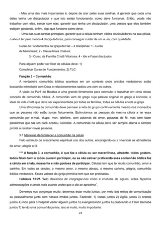 - Mas uma das mais importantes é, depois de orar pelas suas ovelhas, é garantir que cada uma
delas tenha um discipulador e que isto esteja funcionando, como deve funcionar. Então, vocês vão
trabalhar com elas, sentar com elas, garantir que tenha um discipulador, uma pessoa que elas também
estejam gostando, enfim, algo que funcione como deve.
- Uma das suas tarefas principais, garantir que a célula tenham vários discipuladores na sua célula,
o alvo é ter pelo menos 4 discipuladores, para conseguir cuidar de um a um, com qualidade.
Curso de Fundamentos da Igreja da Paz – 4 Disciplinas: 1 - Curso
de Membresia; 2 - Classe Nova Criatura;

3 - Curso da Família Cristã Vitoriosa; 4 - Ide e Fazei discípulos.
Para alguém poder ser líder de células deve: 1)
Completar Curso de Fundamentos; 2) TLC
Função 3 – Comunhão
A verdadeira comunhão bíblica acontece em um contexto onde cristãos verdadeiros estão
buscando intimidade com Deus e relacionamentos sadios uns com os outros.
A visão do Purê de Batatas é uma grande ferramenta para estimular e trabalhar em cima desse
conceito da comunhão bíblica. A comunhão vem do grego cuja palavra original do grego é koinonia, o
ideal da vida cristã que deve ser experimentada por todas as famílias, todas as células e toda a igreja.
Uma atmosfera de comunhão deve permear a vida do grupo continuamente mesmo nos momentos
que as pessoas não estão juntas fisicamente. Estimulamos as pessoas da mesma célula a ter essa
comunhão por e-mail, skype, msn, telefone, com palavras de amor, palavras de fé, mas sem fazer
panelinhas que faz um purê azedou, koinotite. A comunhão na célula deve ser sempre aberta e sempre
pronta a receber novas pessoas.
3.1 Maneiras de fortalecer a comunhão na célula
Pelo estímulo do crescimento espiritual uns dos outros, encorajando-os a vivenciar as atmosferas
de amor, alegria e fé.
*** A função 3, a comunhão, é que faz a célula ou ser maravilhosa, atraente, todos gostam,
todos falam bem e todos querem participar, ou se não estiver praticando essa comunhão bíblica faz
a célula ser chata, massante e não gostosa de participar. Células tem que ter muita comunhão, amor e
carinho. Em todas as células, o mesmo amor, o mesmo abraço, o mesmo carinho, alegria, comunhão
bíblica verdadeira. Esses valores da igreja primitiva tem que ser praticadas.
Hebreus 10:25 “Não deixemos de congregar-nos como é costume de alguns, antes façamos
admoestações e tando mais quanto vedes que o dia se aproxima”.
Devemos nos congregar muito, devemos estar muito juntos, por meio dos meios de comunicação
ou pessoalmente junto com nossos irmãos juntos. Fazendo: 1) visitas juntos 2) vigília juntos 3) orando
juntos 4) indo para o hospital visitar alguém juntos 5) evangelizando juntos 6) praticando o Fator Barnabé
juntos 7) tendo uma comunhão juntos, isso é muito, muito importante.
24

 