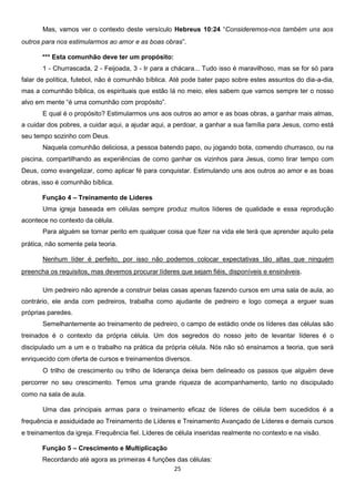 Mas, vamos ver o contexto deste versículo Hebreus 10:24 “Consideremos-nos também uns aos
outros para nos estimularmos ao amor e as boas obras”.
*** Esta comunhão deve ter um propósito:
1 - Churrascada, 2 - Feijoada, 3 - Ir para a chácara... Tudo isso é maravilhoso, mas se for só para
falar de política, futebol, não é comunhão bíblica. Até pode bater papo sobre estes assuntos do dia-a-dia,
mas a comunhão bíblica, os espirituais que estão lá no meio, eles sabem que vamos sempre ter o nosso
alvo em mente “é uma comunhão com propósito”.
E qual é o propósito? Estimularmos uns aos outros ao amor e as boas obras, a ganhar mais almas,
a cuidar dos pobres, a cuidar aqui, a ajudar aqui, a perdoar, a ganhar a sua família para Jesus, como está
seu tempo sozinho com Deus.
Naquela comunhão deliciosa, a pessoa batendo papo, ou jogando bota, comendo churrasco, ou na
piscina, compartilhando as experiências de como ganhar os vizinhos para Jesus, como tirar tempo com
Deus, como evangelizar, como aplicar fé para conquistar. Estimulando uns aos outros ao amor e as boas
obras, isso é comunhão bíblica.
Função 4 – Treinamento de Líderes
Uma igreja baseada em células sempre produz muitos líderes de qualidade e essa reprodução
acontece no contexto da célula.
Para alguém se tornar perito em qualquer coisa que fizer na vida ele terá que aprender aquilo pela
prática, não somente pela teoria.
Nenhum líder é perfeito, por isso não podemos colocar expectativas tão altas que ninguém
preencha os requisitos, mas devemos procurar líderes que sejam fiéis, disponíveis e ensináveis.
Um pedreiro não aprende a construir belas casas apenas fazendo cursos em uma sala de aula, ao
contrário, ele anda com pedreiros, trabalha como ajudante de pedreiro e logo começa a erguer suas
próprias paredes.
Semelhantemente ao treinamento de pedreiro, o campo de estádio onde os líderes das células são
treinados é o contexto da própria célula. Um dos segredos do nosso jeito de levantar líderes é o
discipulado um a um e o trabalho na prática da própria célula. Nós não só ensinamos a teoria, que será
enriquecido com oferta de cursos e treinamentos diversos.
O trilho de crescimento ou trilho de liderança deixa bem delineado os passos que alguém deve
percorrer no seu crescimento. Temos uma grande riqueza de acompanhamento, tanto no discipulado
como na sala de aula.
Uma das principais armas para o treinamento eficaz de líderes de célula bem sucedidos é a
frequência e assiduidade ao Treinamento de Líderes e Treinamento Avançado de Líderes e demais cursos
e treinamentos da igreja. Frequência fiel. Líderes de célula inseridas realmente no contexto e na visão.
Função 5 – Crescimento e Multiplicação
Recordando até agora as primeiras 4 funções das células:
25

 