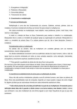 1 - Evangelismo e Integração
2 - Pastoreio e Discipulado
3 - Comunhão (bíblica)
4 - Treinamento de Líderes
5 - Crescimento e multiplicação
O princípio da Multiplicação:
Multiplicação é uma das leis fundamentais do universo. Galáxias, animais, plantas, tudo se
multiplica. O primeiro mandamento de Deus ao homem foi para crescer e multiplicar-se.
Há custos envolvidos na multiplicação, mais trabalho, mais problemas, porém, mais frutos, mais
retorno e mais alegria.
A visão e o método de Deus no Novo Testamento para realizar o trabalho é a multiplicação.
Discipulado não é a visão e o ministério de qualquer igreja ou organização em particular. Discipulado é a
visão e o ministério do próprio Deus. É a própria palavra que diz: Ide e fazei discípulos. Crescei e
multiplicai.
Considerações sobre a multiplicação:
As células não se dividem, elas se multiplicam em unidades gêmeas com as mesmas
características, mesmo código genético.
As células eclesiásticas funcionam como as autênticas células do corpo humano, onde a vida da
igreja local se encontra sintetizada em todos os seus variados aspectos, como adoração, intercessão,
evangelismo, crescimento espiritual, assistência social, etc.
*** Para garantir a qualidade da célula ela não deve ficar muito grande.
Por isso que o bom líder prepara novos líderes na célula. Quem não prepara para o futuro, o futuro pega
de surpresa. Por isso quando a célula está começando o bom líder de célula pensa lá na frente e na
multiplicação e começa a investir muito tempo e muita vida nas pessoas. A qualidade é a chave para a
multiplicação.
A importância do estabelecimento de alvos para a multiplicação da célula:
Alvos não são sonhos mirabolantes calcados numa fé otimista humana, sem base na palavra de
Deus. Alvos são possibilidades reais de conquista, traçando um mapa ousado e seguro de como chegar
lá. Alguém já disse que se você estiver mirando em nada certamente acertará em cheio.
* Toda célula precisa de uma data pré-definida na qual ela se multiplicará. O momento para a
definição desta data não é quando a célula cresce e se torna madura, mas desde o início. Líderes
que conhecem o seu alvo multiplicam de uma forma regular e com maior frequência do que os que não
conhecem.

26

 
