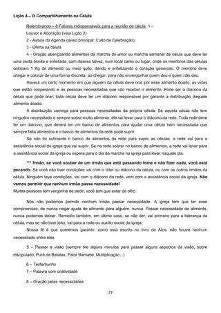 Lição 4 – O Compartilhamento na Célula
Relembrando – 8 Fatores indispensáveis para a reunião de célula: 1 Louvor e Adoração (veja Lição 2)
2 - Avisos da Agenda (aviso principal: Culto de Celebração)
3 - Oferta na célula
4 - Oração abençoando alimentos da marcha do amor ou marcha semanal da célula que deve ter
uma cesta bonita e enfeitada, com dizeres talvez, num local canto ou lugar, onde os membros das células
colocam 1 Kg de alimento ou meio quilo, dando e enfatizando o coração generoso. O membro deve
chegar e colocar de uma forma discreta, ao chegar, para não envergonhar quem deu e quem não deu.
Haverá um certo momento em que alguém da célula deve orar por esse alimento doado, as vidas
que estão cooperando e as pessoas necessitadas que vão receber o alimento. Pode ser o diácono da
célula que pode orar; toda célula deve ter um diácono responsável por garantir a distribuição daquele
alimento doado.
A distribuição começa para pessoas necessitadas da própria célula. Se aquela célula não tem
ninguém necessitado e sempre sobra muito alimento, ele vai levar para o diácono da rede. Toda rede deve
ter um diácono, que deverá ter um banco de alimentos para ajudar uma célula bem necessitada que
sempre falta alimentos e o banco de alimentos da rede pode suprir.
Se não foi suficiente o banco de alimentos da rede para suprir as células, a rede vai para a
assistência social da igreja que vai suprir. Se na rede sobrar no banco de alimentos, a rede vai levar para
a assistência social da igreja ou espera para o dia da marcha na igreja para levar naquele dia.
*** Irmão, se você souber de um irmão que está passando fome e não fizer nada, você está
pecando. Se você não tiver condições vai com o líder ou diácono da célula, ou com os outros irmãos da
célula. Ninguém teve condições, vai com o diácono da rede, vem com a assistência social da igreja. Não
vamos permitir que nenhum irmão passe necessidade!
Muitas pessoas tem vergonha de pedir, você tem que estar de olho.
Nós não podemos permitir nenhum irmão passar necessidade. A igreja tem que ter esse
compromisso, de nunca negar ajuda de alimento para alguém, nunca. Passar necessidade de alimento,
nunca podemos deixar. Remédio também, em último caso, se não der, vai primeiro para a liderança da
célula, mas se não tiver jeito, vai para a rede ou auxílio social da igreja.
Nossa fé é que queremos garantir, como está escrito no livro de Atos: não houve nenhum
necessitado entre eles.
5 – Passar a visão (sempre tire alguns minutos para passar alguns aspectos da visão, sobre
discipulado, Purê de Batatas, Fator Barnabé, Multiplicação...)
6 – Testemunho
7 – Palavra com criatividade
8 – Oração pelas necessidades
27

 