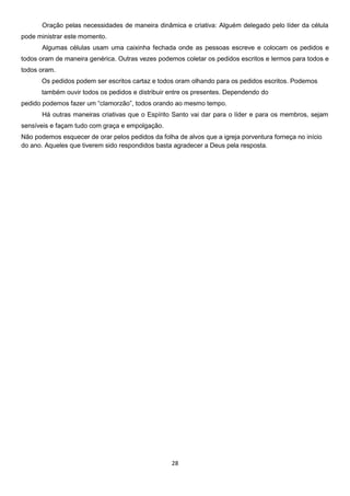 Oração pelas necessidades de maneira dinâmica e criativa: Alguém delegado pelo líder da célula
pode ministrar este momento.
Algumas células usam uma caixinha fechada onde as pessoas escreve e colocam os pedidos e
todos oram de maneira genérica. Outras vezes podemos coletar os pedidos escritos e lermos para todos e
todos oram.
Os pedidos podem ser escritos cartaz e todos oram olhando para os pedidos escritos. Podemos
também ouvir todos os pedidos e distribuir entre os presentes. Dependendo do
pedido podemos fazer um “clamorzão”, todos orando ao mesmo tempo.
Há outras maneiras criativas que o Espírito Santo vai dar para o líder e para os membros, sejam
sensíveis e façam tudo com graça e empolgação.
Não podemos esquecer de orar pelos pedidos da folha de alvos que a igreja porventura forneça no início
do ano. Aqueles que tiverem sido respondidos basta agradecer a Deus pela resposta.

28

 