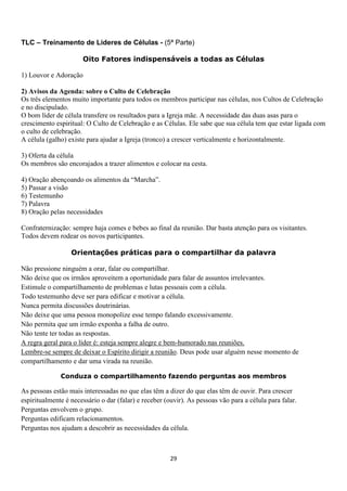 TLC – Treinamento de Líderes de Células - (5ª Parte)
Oito Fatores indispensáveis a todas as Células
1) Louvor e Adoração
2) Avisos da Agenda: sobre o Culto de Celebração
Os três elementos muito importante para todos os membros participar nas células, nos Cultos de Celebração
e no discipulado.
O bom líder de célula transfere os resultados para a Igreja mãe. A necessidade das duas asas para o
crescimento espiritual: O Culto de Celebração e as Células. Ele sabe que sua célula tem que estar ligada com
o culto de celebração.
A célula (galho) existe para ajudar a Igreja (tronco) a crescer verticalmente e horizontalmente.
3) Oferta da célula
Os membros são encorajados a trazer alimentos e colocar na cesta.
4) Oração abençoando os alimentos da “Marcha”.
5) Passar a visão
6) Testemunho
7) Palavra
8) Oração pelas necessidades
Confraternização: sempre haja comes e bebes ao final da reunião. Dar basta atenção para os visitantes.
Todos devem rodear os novos participantes.
Orientações práticas para o compartilhar da palavra
Não pressione ninguém a orar, falar ou compartilhar.
Não deixe que os irmãos aproveitem a oportunidade para falar de assuntos irrelevantes.
Estimule o compartilhamento de problemas e lutas pessoais com a célula.
Todo testemunho deve ser para edificar e motivar a célula.
Nunca permita discussões doutrinárias.
Não deixe que uma pessoa monopolize esse tempo falando excessivamente.
Não permita que um irmão exponha a falha de outro.
Não tente ter todas as respostas.
A regra geral para o líder é: esteja sempre alegre e bem-humorado nas reuniões.
Lembre-se sempre de deixar o Espírito dirigir a reunião. Deus pode usar alguém nesse momento de
compartilhamento e dar uma virada na reunião.
Conduza o compartilhamento fazendo perguntas aos membros

As pessoas estão mais interessadas no que elas têm a dizer do que elas têm de ouvir. Para crescer
espiritualmente é necessário o dar (falar) e receber (ouvir). As pessoas vão para a célula para falar.
Perguntas envolvem o grupo.
Perguntas edificam relacionamentos.
Perguntas nos ajudam a descobrir as necessidades da célula.

29

 