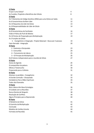 1ª Parte
O que é uma Célula?
As Funções, Propósito e Benefícios das Células
2ª Parte
Os 7 Elementos do Código Genético (DNA) para uma Célula ser Sadia
As 6 Características do Bom Líder
Os 14 Requisitos do Líder de Célula
As 10 Responsabilidades do Líder de Célula
3ª Parte
As 8 Características do Facilitador
Visão e Prática do Purê de Batatas
Os 10 Pontos de Preparação para Multiplicação
As 5 Funções da Célula:
1- Evangelismo e Integração - Projeto Natanael – Busca por 3 pessoas
Fator Barnabé - Integração
4ª Parte
2 - Pastoreio e Discipulado
3 - Comunhão
4 – Treinamento de Líderes
5 – O Princípio de Multiplicação
Os 8 Fatores indispensáveis para a reunião de Célula
5ª Parte
Avisos da Agenda
O compartilhar da palavra
Oferta e Testemunho
Preparando para a Colheita
6ª Parte
Alcançar os perdidos – Evangelismo
A Grande Comissão – Discipulado
Verdadeiros Pais e Mães Espirituais
Todos são Chamados
7ª Parte
Bons Líderes têm Boas Estratégias
O Cuidado com as Reuniões
Nunca Desista de Ninguém
Resolução de Conflitos
Alguns Princípios para a Repreensão
8ª Parte
O Relatório da Célula
O Caminho da Multiplicação
Conclusão
Modelos de Cartões Convite
Formatos de Reuniões

3

4
8
11
12
13
14
16
17
19
19
20
23
24
25
26
27
29
29
30
31
32
33
34
35
36
37
38
39
40
41
42
43
44
45

 