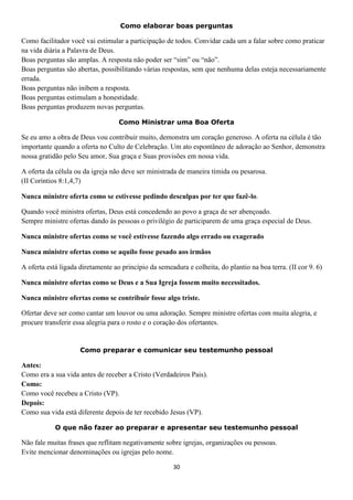 Como elaborar boas perguntas

Como facilitador você vai estimular a participação de todos. Convidar cada um a falar sobre como praticar
na vida diária a Palavra de Deus.
Boas perguntas são amplas. A resposta não poder ser “sim” ou “não”.
Boas perguntas são abertas, possibilitando várias respostas, sem que nenhuma delas esteja necessariamente
errada.
Boas perguntas não inibem a resposta.
Boas perguntas estimulam a honestidade.
Boas perguntas produzem novas perguntas.
Como Ministrar uma Boa Oferta

Se eu amo a obra de Deus vou contribuir muito, demonstra um coração generoso. A oferta na célula é tão
importante quando a oferta no Culto de Celebração. Um ato espontâneo de adoração ao Senhor, demonstra
nossa gratidão pelo Seu amor, Sua graça e Suas provisões em nossa vida.
A oferta da célula ou da igreja não deve ser ministrada de maneira tímida ou pesarosa.
(II Coríntios 8:1,4,7)
Nunca ministre oferta como se estivesse pedindo desculpas por ter que fazê-lo.
Quando você ministra ofertas, Deus está concedendo ao povo a graça de ser abençoado.
Sempre ministre ofertas dando às pessoas o privilégio de participarem de uma graça especial de Deus.
Nunca ministre ofertas como se você estivesse fazendo algo errado ou exagerado
Nunca ministre ofertas como se aquilo fosse pesado aos irmãos
A oferta está ligada diretamente ao princípio da semeadura e colheita, do plantio na boa terra. (II cor 9. 6)
Nunca ministre ofertas como se Deus e a Sua Igreja fossem muito necessitados.
Nunca ministre ofertas como se contribuir fosse algo triste.
Ofertar deve ser como cantar um louvor ou uma adoração. Sempre ministre ofertas com muita alegria, e
procure transferir essa alegria para o rosto e o coração dos ofertantes.

Como preparar e comunicar seu testemunho pessoal

Antes:
Como era a sua vida antes de receber a Cristo (Verdadeiros Pais).
Como:
Como você recebeu a Cristo (VP).
Depois:
Como sua vida está diferente depois de ter recebido Jesus (VP).
O que não fazer ao preparar e apresentar seu testemunho pessoal

Não fale muitas frases que reflitam negativamente sobre igrejas, organizações ou pessoas.
Evite mencionar denominações ou igrejas pelo nome.
30

 