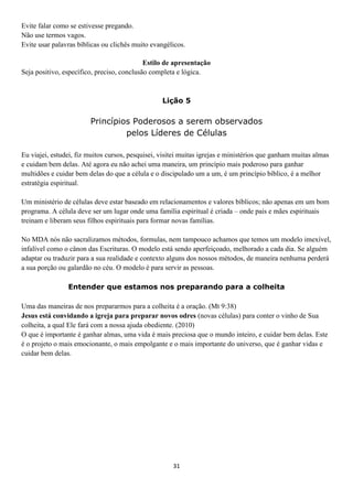 Evite falar como se estivesse pregando.
Não use termos vagos.
Evite usar palavras bíblicas ou clichês muito evangélicos.
Estilo de apresentação
Seja positivo, específico, preciso, conclusão completa e lógica.

Lição 5

Princípios Poderosos a serem observados
pelos Líderes de Células
Eu viajei, estudei, fiz muitos cursos, pesquisei, visitei muitas igrejas e ministérios que ganham muitas almas
e cuidam bem delas. Até agora eu não achei uma maneira, um princípio mais poderoso para ganhar
multidões e cuidar bem delas do que a célula e o discipulado um a um, é um princípio bíblico, é a melhor
estratégia espiritual.
Um ministério de células deve estar baseado em relacionamentos e valores bíblicos; não apenas em um bom
programa. A célula deve ser um lugar onde uma família espiritual é criada – onde pais e mães espirituais
treinam e liberam seus filhos espirituais para formar novas famílias.
No MDA nós não sacralizamos métodos, formulas, nem tampouco achamos que temos um modelo imexível,
infalível como o cânon das Escrituras. O modelo está sendo aperfeiçoado, melhorado a cada dia. Se alguém
adaptar ou traduzir para a sua realidade e contexto alguns dos nossos métodos, de maneira nenhuma perderá
a sua porção ou galardão no céu. O modelo é para servir as pessoas.
Entender que estamos nos preparando para a colheita
Uma das maneiras de nos prepararmos para a colheita é a oração. (Mt 9:38)
Jesus está convidando a igreja para preparar novos odres (novas células) para conter o vinho de Sua
colheita, a qual Ele fará com a nossa ajuda obediente. (2010)
O que é importante é ganhar almas, uma vida é mais preciosa que o mundo inteiro, e cuidar bem delas. Este
é o projeto o mais emocionante, o mais empolgante e o mais importante do universo, que é ganhar vidas e
cuidar bem delas.

31

 