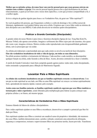 Melhor que os métodos acima, devemos fazer um convite pessoal para que essas pessoas entrem em
contato com a célula e a igreja. Um convite pessoal àquela pessoa com a qual desfrutamos de um bom
relacionamento, a quem já servimos com o nosso dom especifico, e com que já temos compartilhado a fé, é
a melhor opção.
Já tive a alegria de ganhar alguém para Jesus e os Verdadeiros Pais, de gerar um “filho espiritual”?
Se você já ganhou três pessoas, que frequentam a célula e o culto do domingo e fez a trilha (curso) de
liderança, rapidamente você poderá liderar uma nova célula. Exigimos que o novo líder cuide no mínimo de
dois discípulos um a um (MDA). Cada célula deveria ter no mínimo quatro discipuladores.
Praticar a Grande Comissão (Discipulado)
A grande ordem de nosso Mestre é para irmos e fazermos discípulos (Igreja do Lar, Tong Ban Kiok Pa,
Messias Tribal); não apenas convertidos. Imagina o sofrimento dos filhos cujos pais são ausentes, eles quase
não veem o pai, imagina a tristeza. Muitos cristãos estão reproduzindo esta irresponsabilidade ganhando
almas, sem se preocupar que vai cuidar.
As células providenciam a oportunidade para que cada crente se envolva na tarefa de fazer discípulos.
Elas são verdadeiras incubadoras de toda a vida da igreja, em todas as suas dimensões.
Na célula acontece também o treinamento de liderança. Cada auxiliar e cada membro, ao desempenhar
qualquer função na célula, estão fazendo a obra de Deus. Assim, devemos estimulá-los a fazer o trabalho.
A tarefa da Grande Comissão é mais bem cumprida quando agimos juntos: todos indo, todos discipulando,
todos ensinando e preparando para a Bênção do Matrimonio Sagrado.

Levantar Pais e Mães Espirituais
As células são excelentes incubadoras em que as famílias espirituais crescem e se desenvolvem. Com
um pai ou mãe espiritual ao seu lado, um filho ou uma filha espiritual vai crescer e se tornar espiritualmente
forte, aprendendo de maneira rápida e natural, pelo exemplo.
Assim como nas famílias naturais, as famílias espirituais saudáveis esperam que seus filhos também se
tornem pais e mães experientes, sendo liberados pela multiplicação para liderar ou para começar suas
próprias células e, no futuro, até mesmo igrejas.

Características de Verdadeiros Pais e Mães Espirituais
Estamos falando de líderes de células e discipuladores.
Pais e mães espirituais ajudam os seus filhos a reconhecer, desenvolver e cumprir o potencial que lhes foi
dado por Deus;
Pais espirituais ajudam seus filhos a construir um saudável senso de propósito e identidade, são mentores
dos seus filhos, também demonstram amor, carinho e afeição; constroem uma atmosfera de afirmação,
segurança e compromisso, treinam e supervisionam filhos nas primeiras tarefas, fazem provisão. Transferem

33

 