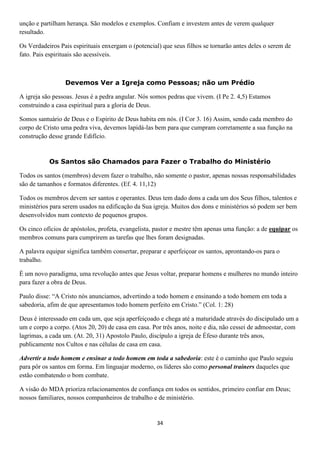 unção e partilham herança. São modelos e exemplos. Confiam e investem antes de verem qualquer
resultado.
Os Verdadeiros Pais espirituais enxergam o (potencial) que seus filhos se tornarão antes deles o serem de
fato. Pais espirituais são acessíveis.

Devemos Ver a Igreja como Pessoas; não um Prédio
A igreja são pessoas. Jesus é a pedra angular. Nós somos pedras que vivem. (I Pe 2. 4,5) Estamos
construindo a casa espiritual para a gloria de Deus.
Somos santuário de Deus e o Espírito de Deus habita em nós. (I Cor 3. 16) Assim, sendo cada membro do
corpo de Cristo uma pedra viva, devemos lapidá-las bem para que cumpram corretamente a sua função na
construção desse grande Edifício.

Os Santos são Chamados para Fazer o Trabalho do Ministério
Todos os santos (membros) devem fazer o trabalho, não somente o pastor, apenas nossas responsabilidades
são de tamanhos e formatos diferentes. (Ef. 4. 11,12)
Todos os membros devem ser santos e operantes. Deus tem dado dons a cada um dos Seus filhos, talentos e
ministérios para serem usados na edificação da Sua igreja. Muitos dos dons e ministérios só podem ser bem
desenvolvidos num contexto de pequenos grupos.
Os cinco ofícios de apóstolos, profeta, evangelista, pastor e mestre têm apenas uma função: a de equipar os
membros comuns para cumprirem as tarefas que lhes foram designadas.
A palavra equipar significa também consertar, preparar e aperfeiçoar os santos, aprontando-os para o
trabalho.
É um novo paradigma, uma revolução antes que Jesus voltar, preparar homens e mulheres no mundo inteiro
para fazer a obra de Deus.
Paulo disse: “A Cristo nós anunciamos, advertindo a todo homem e ensinando a todo homem em toda a
sabedoria, afim de que apresentamos todo homem perfeito em Cristo.” (Col. 1: 28)
Deus é interessado em cada um, que seja aperfeiçoado e chega até a maturidade através do discipulado um a
um e corpo a corpo. (Atos 20, 20) de casa em casa. Por três anos, noite e dia, não cessei de admoestar, com
lagrimas, a cada um. (At. 20, 31) Apostolo Paulo, discípulo a igreja de Éfeso durante três anos,
publicamente nos Cultos e nas células de casa em casa.
Advertir a todo homem e ensinar a todo homem em toda a sabedoria: este é o caminho que Paulo seguiu
para pôr os santos em forma. Em linguajar moderno, os líderes são como personal trainers daqueles que
estão combatendo o bom combate.
A visão do MDA prioriza relacionamentos de confiança em todos os sentidos, primeiro confiar em Deus;
nossos familiares, nossos companheiros de trabalho e de ministério.

34

 