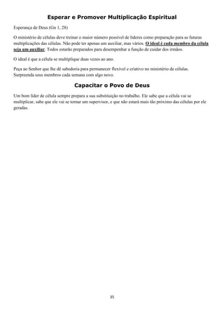 Esperar e Promover Multiplicação Espiritual
Esperança de Deus (Gn 1, 28)
O ministério de células deve treinar o maior número possível de líderes como preparação para as futuras
multiplicações das células. Não pode ter apenas um auxiliar, mas vários. O ideal é cada membro da célula
seja um auxiliar. Todos estarão preparados para desempenhar a função de cuidar dos irmãos.
O ideal é que a célula se multiplique duas vezes ao ano.
Peça ao Senhor que lhe dê sabedoria para permanecer flexível e criativo no ministério de células.
Surpreenda seus membros cada semana com algo novo.

Capacitar o Povo de Deus
Um bom líder de célula sempre prepara a sua substituição no trabalho. Ele sabe que a célula vai se
multiplicar, sabe que ele vai se tornar um supervisor, e que não estará mais tão próximo das células por ele
geradas.

35

 