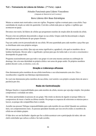 TLC – Treinamento de Líderes de Células - (7ª Parte) - Lição 6

Atitudes Funcionais para Líderes Vencedores
(Adaptada do Material de Joel Comiskey)

Bons Líderes têm Boas Estratégias
Muitos se sentem mais motivados a orar em vigílias. Programe vigílias eventuais para a sua célula. Faça
caminhadas de oração ao redor do quarteirão. Convide a célula toda para as vigílias e vigilhões que
acontecem na igreja.
Devemos orar muito, há líderes de células que programam reuniões de oração além da reunião da célula.
Procure criar um ambiente descontraído e alegre na sua célula. Grupos onde há descontração e alegria
multiplicam mais facilmente do que grupos formais.
Faça um cartão convite personalizado de sua célula. Dê uma quantidade para cada membro e peça-lhes que
os distribuam entre seus próprios amigos.
Dê um nome para sua célula. Que seja um nome significativo, agradável, e do qual os membros vão se
lembrar facilmente. Devem saber o significado e primar para que ele tenha tudo a ver com o crescimento e
desempenho do grupo todo.
Programa ocasionalmente para que todo o seu grupo vá com uma mesma camiseta na celebração do
domingo. Isto cria uma identidade na própria célula e um senso de grupo unido. Os próprios membros
podem discutir a arte, os dizeres, a cor, etc.
Oração e Liderança eficazes
Orar diariamente pelos membros da sua célula transforma o seu relacionamento com eles. Eles o
reconhecerão e seguirão sua liderança espontaneamente.
Se você orar diariamente pelos membros da sua célula, você sentirá o seu próprio coração cheio de amor e
paciência por eles.
Nada de Centralização
Delegue funções e responsabilidades para cada membro da célula, mesmo que seja algo simples. Isto produz
compromisso e seriedade em todos.
Dê várias oportunidades às pessoas do seu grupo. Não rotule ou desista de alguém só porque falhou no
compromisso de trazer o lanche na última reunião. Ou porque se esqueceu de selecionar as músicas para o
louvor, ou porque não compartilhou bem o estudo.
Acredite nas pessoas! Delegue responsabilidades para cada membro de sua célula! Quando nos sentimos
úteis, nos comprometemos mais. As pessoas aprendem fazendo; por isso envolva todos os membros da
célula nas atividades grupais.
O líder deve ser um facilitador: alguém que faz a célula acontecer com a participação de todos; não um
chefe controlador que sufoca a célula e faz tudo sozinho.

36

 