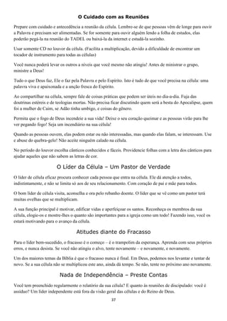 O Cuidado com as Reuniões
Prepare com cuidado e antecedência a reunião da célula. Lembre-se de que pessoas vêm de longe para ouvir
a Palavra e precisam ser alimentadas. Se for somente para ouvir alguém lendo a folha de estudos, elas
poderão pegá-la na reunião do TADEL ou baixá-la da internet e estudá-la sozinho.
Usar somente CD no louvor da célula. (Facilita a multiplicação, devido a dificuldade de encontrar um
tocador de instrumento para todas as células)
Você nunca poderá levar os outros a níveis que você mesmo não atingiu! Antes de ministrar o grupo,
ministre a Deus!
Tudo o que Deus faz, Ele o faz pela Palavra e pelo Espírito. Isto é tudo de que você precisa na célula: uma
palavra viva e apaixonada e a unção fresca do Espírito.
Ao compartilhar na célula, sempre fale de coisas práticas que podem ser úteis no dia-a-dia. Fuja das
doutrinas estéreis e de teologias mortas. Não precisa ficar discutindo quem será a besta do Apocalipse, quem
foi a mulher de Caim, se Adão tinha umbigo, e coisas do gênero.
Permita que o fogo de Deus incendeie a sua vida! Deixe o seu coração queimar e as pessoas virão para lhe
ver pegando fogo! Seja um incendiário na sua célula!
Quando as pessoas ouvem, elas podem estar ou não interessadas, mas quando elas falam, se interessam. Use
e abuse do quebra-gelo! Não aceite ninguém calado na célula.
No período do louvor escolha cânticos conhecidos e fáceis. Providencie folhas com a letra dos cânticos para
ajudar aqueles que não sabem as letras de cor.

O Líder da Célula – Um Pastor de Verdade
O líder de célula eficaz procura conhecer cada pessoa que entra na célula. Ele dá atenção a todos,
indistintamente, e não se limita só aos de seu relacionamento. Com coração de pai e mãe para todos.
O bom líder de célula visita, aconselha e ora pelo rebanho doente. O líder que se vê como um pastor terá
muitas ovelhas que se multiplicam.
A sua função principal é motivar, edificar vidas e aperfeiçoar os santos. Reconheça os membros da sua
célula, elogie-os e mostre-lhes o quanto são importantes para a igreja como um todo! Fazendo isso, você os
estará motivando para o avanço da célula.

Atitudes diante do Fracasso
Para o líder bem-sucedido, o fracasso é o começo – é o trampolim da esperança. Aprenda com seus próprios
erros, e nunca desista. Se você não atingiu o alvo, tente novamente – e novamente, e novamente.
Um dos maiores temas da Bíblia é que o fracasso nunca é final. Em Deus, podemos nos levantar e tentar de
novo. Se a sua célula não se multiplicou este ano, ainda dá tempo. Se não, tente no próximo ano novamente.

Nada de Independência – Preste Contas
Você tem preenchido regularmente o relatório da sua célula? E quanto às reuniões de discipulado: você é
assíduo? Um líder independente está fora da visão geral das células e do Reino de Deus.
37

 