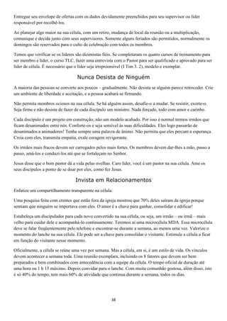 Entregue seu envelope de ofertas com os dados devidamente preenchidos para seu supervisor ou líder
responsável por recolhê-los.
Ao planejar algo maior na sua célula, com um retiro, mudança de local da reunião ou a multiplicação,
comunique e decida junto com seus supervisores. Somente alguns feriados são permitidos, normalmente os
domingos são reservados para o culto de celebração com todos os membros.
Temos que verificar se os líderes são dizimistas fiéis. Se completaram os quatro cursos de treinamento para
ser membro e líder, o curso TLC, fazer uma entrevista com o Pastor para ser qualificado e aprovado para ser
líder de célula. É necessário que o líder seja irrepreensível (I Tim 3. 2), modelo e exemplar.

Nunca Desista de Ninguém
A maioria das pessoas se converte aos poucos – gradualmente. Não desista se alguém parece retroceder. Crie
um ambiente de liberdade e aceitação, e a pessoa acabará se firmando.
Não permita membros ociosos na sua célula. Se há alguém assim, desafie-o a mudar. Se resistir, exorte-o.
Seja firme e não desista de fazer de cada discípulo um ministro. Nada forçado, todo com amor e carinho.
Cada discípulo é um projeto em construção; não um modelo acabado. Por isso é normal termos irmãos que
ficam desanimados entre nós. Conforte-os e seja sensível às suas dificuldades. Eles logo passarão de
desanimados a animadores! Tenha sempre uma palavra de ânimo. Não permita que eles percam a esperança.
Creia com eles, transmita empatia, exale coragem revigorante.
Os irmãos mais fracos devem ser carregados pelos mais fortes. Os membros devem dar-lhes a mão, passo a
passo, amá-los e conduzi-los até que se fortaleçam no Senhor.
Jesus disse que o bom pastor dá a vida pelas ovelhas. Caro líder, você é um pastor na sua célula. Ame os
seus discípulos a ponto de se doar por eles, como fez Jesus.

Invista em Relacionamentos
Enfatize um compartilhamento transparente na célula.
Uma pesquisa feita com crentes que estão fora da igreja mostrou que 70% deles saíram da igreja porque
sentiam que ninguém se importava com eles. O amor é a chave para ganhar, consolidar e edificar!
Estabeleça um discipulador para cada novo convertido na sua célula, ou seja, um irmão – ou irmã – mais
velho para cuidar dele e acompanhá-lo continuamente. Teremos aí uma microcélula MDA. Essa microcélula
deve se falar freqüentemente pelo telefone e encontrar-se durante a semana, ao menos uma vez. Valorize o
momento do lanche na sua célula. Ele pode ser a chave para consolidar o visitante. Estimule a célula a ficar
em função do visitante nesse momento.
Oficialmente, a célula se reúne uma vez por semana. Mas a célula, em si, é um estilo de vida. Os vínculos
devem acontecer a semana toda. Uma reunião exemplara, incluindo os 8 fatores que devem ser bem
preparados e bem combinados com antecedência com a equipe da célula. O tempo oficial de duração até
uma hora ou 1 h 15 máximo. Depois convidar para o lanche. Com muita comunhão gostosa, além disso, isto
é só 40% do tempo, tem mais 60% de atividade que continua durante a semana, todos os dias.

38

 