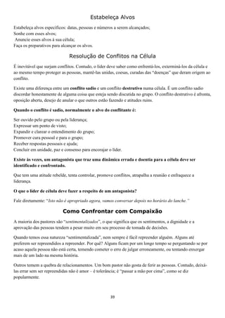 Estabeleça Alvos
Estabeleça alvos específicos: datas, pessoas e números a serem alcançados;
Sonhe com esses alvos;
Anuncie esses alvos à sua célula;
Faça os preparativos para alcançar os alvos.

Resolução de Conflitos na Célula
É inevitável que surjam conflitos. Contudo, o líder deve saber como enfrentá-los, exterminá-los da célula e
ao mesmo tempo proteger as pessoas, mantê-las unidas, coesas, curadas das “doenças” que deram origem ao
conflito.
Existe uma diferença entre um conflito sadio e um conflito destrutivo numa célula. É um conflito sadio
discordar honestamente de alguma coisa que esteja sendo discutida no grupo. O conflito destrutivo é afronta,
oposição aberta, desejo de anular o que outros estão fazendo e atitudes ruins.
Quando o conflito é sadio, normalmente o alvo do conflitante é:
Ser ouvido pelo grupo ou pela liderança;
Expressar um ponto de visto;
Expandir e clarear o entendimento do grupo;
Promover cura pessoal e para o grupo;
Receber respostas pessoais e ajuda;
Concluir em unidade, paz e consenso para encorajar o líder.
Existe às vezes, um antagonista que traz uma dinâmica errada e doentia para a célula deve ser
identificado e confrontado.
Que tem uma atitude rebelde, tenta controlar, promove conflitos, atrapalha a reunião e enfraquece a
liderança.
O que o líder de célula deve fazer a respeito de um antagonista?
Fale diretamente: “Isto não é apropriado agora, vamos conversar depois no horário do lanche.”

Como Confrontar com Compaixão
A maioria dos pastores são “sentimentalizados”, o que significa que os sentimentos, a dignidade e a
aprovação das pessoas tendem a pesar muito em seu processo de tomada de decisões.
Quando temos essa natureza “sentimentalizada”, nem sempre é fácil repreender alguém. Alguns até
preferem ser repreendidos a repreender. Por quê? Alguns ficam por um longo tempo se perguntando se por
acaso aquela pessoa não está certa, temendo cometer o erro de julgar erroneamente, ou tentando enxergar
mais de um lado na mesma história.
Outros temem a quebra de relacionamentos. Um bom pastor não gosta de ferir as pessoas. Contudo, deixálas errar sem ser repreendidas não é amor – é tolerância; é “passar a mão por cima”, como se diz
popularmente.

39

 