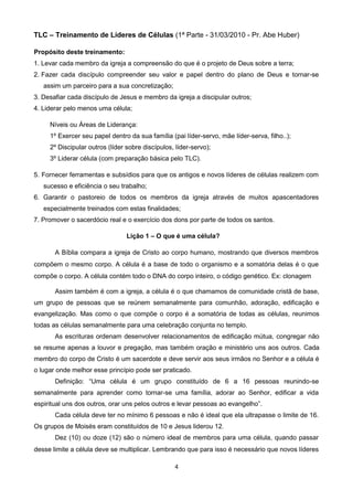 TLC – Treinamento de Líderes de Células (1ª Parte - 31/03/2010 - Pr. Abe Huber)
Propósito deste treinamento:
1. Levar cada membro da igreja a compreensão do que é o projeto de Deus sobre a terra;
2. Fazer cada discípulo compreender seu valor e papel dentro do plano de Deus e tornar-se
assim um parceiro para a sua concretização;
3. Desafiar cada discípulo de Jesus e membro da igreja a discipular outros;
4. Liderar pelo menos uma célula;
Níveis ou Áreas de Liderança:
1º Exercer seu papel dentro da sua família (pai líder-servo, mãe líder-serva, filho..);
2º Discipular outros (líder sobre discípulos, líder-servo);
3º Liderar célula (com preparação básica pelo TLC).
5. Fornecer ferramentas e subsídios para que os antigos e novos líderes de células realizem com
sucesso e eficiência o seu trabalho;
6. Garantir o pastoreio de todos os membros da igreja através de muitos apascentadores
especialmente treinados com estas finalidades;
7. Promover o sacerdócio real e o exercício dos dons por parte de todos os santos.
Lição 1 – O que é uma célula?
A Bíblia compara a igreja de Cristo ao corpo humano, mostrando que diversos membros
compõem o mesmo corpo. A célula é a base de todo o organismo e a somatória delas é o que
compõe o corpo. A célula contém todo o DNA do corpo inteiro, o código genético. Ex: clonagem
Assim também é com a igreja, a célula é o que chamamos de comunidade cristã de base,
um grupo de pessoas que se reúnem semanalmente para comunhão, adoração, edificação e
evangelização. Mas como o que compõe o corpo é a somatória de todas as células, reunimos
todas as células semanalmente para uma celebração conjunta no templo.
As escrituras ordenam desenvolver relacionamentos de edificação mútua, congregar não
se resume apenas a louvor e pregação, mas também oração e ministério uns aos outros. Cada
membro do corpo de Cristo é um sacerdote e deve servir aos seus irmãos no Senhor e a célula é
o lugar onde melhor esse princípio pode ser praticado.
Definição: “Uma célula é um grupo constituído de 6 a 16 pessoas reunindo-se
semanalmente para aprender como tornar-se uma família, adorar ao Senhor, edificar a vida
espiritual uns dos outros, orar uns pelos outros e levar pessoas ao evangelho”.
Cada célula deve ter no mínimo 6 pessoas e não é ideal que ela ultrapasse o limite de 16.
Os grupos de Moisés eram constituídos de 10 e Jesus liderou 12.
Dez (10) ou doze (12) são o número ideal de membros para uma célula, quando passar
desse limite a célula deve se multiplicar. Lembrando que para isso é necessário que novos líderes
4

 
