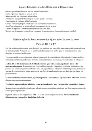 Alguns Princípios muitos Úteis para a Repreensão
Garanta que a sua repreensão não vai ser mal interpretada;
Nunca repreenda alguém na hora da raiva;
Não repreenda por escrito ou pelo telefone.
Não destrua a dignidade da outra pessoa, mas ajude-a a crescer.
Faça questão de conhecer a história inteira.
Cheque o seu coração para saber quais são seus verdadeiros motivos.
Identifique claramente as implicações do comportamento da pessoa.
Sempre dê à pessoa a oportunidade de reconhecer seus erros.
Sempre corrija a pessoa em particular; nunca na frente dos outros. (com muito amor a carinho)

Restauração de Relacionamentos Quebrados de acordo com
Mateus 18, 15-17
Um dos maiores problemas no meio da igreja são conflitos não resolvidos. Outro são problemas resolvidos
de maneira errada. Pior ainda são as tentativas falhas de resolver atritos que, ao invés de resolver uma
situação, terminam criando outras.
Temos aprendido nesse treinamento sobre a importância da comunhão na vida da igreja. Essa comunhão é
ameaçada quando surgem fofocas, disputas, desentendimentos, choques de personalidade e de interesses.
Mateus 18. 15-17: Uma vez estabelecido claramente qual foi o pecado, o primeiro passo é da
confrontação pessoal. Jesus ensina que é necessário repreender. (Na cultura brasileira, muitas vezes, as
pessoas não tem a coragem de confrontar um a um, o pecado ou o erro.) Não importa a posição, é um dever
sagrado de confrontar com muito respeito. Se não fizer, é pecado de não corrigir. Tem que ter fé que vai
produzir efeito.
Se o resultado não for satisfatório, o passo seguinte é a confrontação representativa informal. Podemos
chamar mais uma ou duas pessoas.
Persistindo a resistência em admitir a culpa, a situação exige uma confrontação comunitária formal.
No caso de recusa definitiva do ofensor, a Igreja, como comunidade autorizada por Deus, deve considerá-lo
como “gentio e publicano”.
O grande erro é de não ter praticado o Mt 18. 15-17, assim surgem as fofocas. Precisamos buscar
diligentemente a comunhão da célula e da Igreja.

40

 