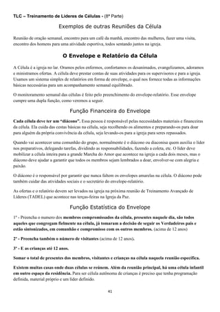 TLC – Treinamento de Líderes de Células - (8ª Parte)

Exemplos de outras Reuniões da Célula
Reunião de oração semanal, encontro para um café da manhã, encontro das mulheres, fazer uma visita,
encontro dos homens para uma atividade esportiva, todos sentando juntos na igreja.

O Envelope e Relatório da Célula
A Célula é a igreja no lar. Oramos pelos enfermos, confortamos os desanimados, evangelizamos, adoramos
e ministramos ofertas. A célula deve prestar contas de suas atividades para os supervisores e para a igreja.
Usamos um sistema simples de relatórios em forma de envelope, o qual nos fornece todas as informações
básicas necessárias para um acompanhamento semanal equilibrado.
O monitoramento semanal das células é feito pelo preenchimento do envelope-relatório. Esse envelope
cumpre uma dupla função, como veremos a seguir.

Função Financeira do Envelope
Cada célula deve ter um “diácono”. Essa pessoa é responsável pelas necessidades materiais e financeiras
da célula. Ela cuida das cestas básicas na célula, seja recolhendo os alimentos e preparando-os para doar
para alguém da própria convivência da célula, seja levando-os para a igreja para seres repassados.
Quando vai acontecer uma comunhão do grupo, normalmente é o diácono ou diaconisa quem auxilia o líder
nos preparativos, delegando tarefas, dividindo as responsabilidades, fazendo a coleta, etc. O líder deve
mobilizar a célula inteira para a grande Marcha do Amor que acontece na igreja a cada dois meses, mas o
diácono deve ajudar a garantir que todos os membros sejam lembrados a doar, envolver-se com alegria e
paixão.
O diácono é o responsável por garantir que nunca faltem os envelopes amarelas na célula. O diácono pode
também cuidar das atividades sociais e o secretário do envelope-relatório.
As ofertas e o relatório devem ser levados na igreja na próxima reunião de Treinamento Avançado de
Líderes (TADEL) que acontece nas terças-feiras na Igreja da Paz.

Função Estatística do Envelope
1º - Preencha o numero dos membros compromissados da célula, presentes naquele dia, são todos
aqueles que congregam fielmente na célula, já tomaram a decisão de seguir os Verdadeiros pais e
estão sintonizados, em comunhão e compromisso com os outros membros. (acima de 12 anos)
2º - Preencha também o número de visitantes (acima de 12 anos).
3º - E as crianças até 12 anos.
Somar o total de presentes dos membros, visitantes e crianças na célula naquela reunião específica.
Existem muitas casas onde duas células se reúnem. Além da reunião principal, há uma célula infantil
em outro espaço da residência. Para ser célula autônoma de crianças é preciso que tenha programação
definida, material próprio e um líder definido.
41

 