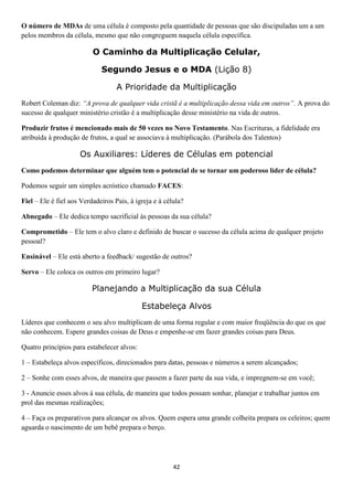 O número de MDAs de uma célula é composto pela quantidade de pessoas que são discipuladas um a um
pelos membros da célula, mesmo que não congreguem naquela célula específica.

O Caminho da Multiplicação Celular,
Segundo Jesus e o MDA (Lição 8)
A Prioridade da Multiplicação
Robert Coleman diz: “A prova de qualquer vida cristã é a multiplicação dessa vida em outros”. A prova do
sucesso de qualquer ministério cristão é a multiplicação desse ministério na vida de outros.
Produzir frutos é mencionado mais de 50 vezes no Novo Testamento. Nas Escrituras, a fidelidade era
atribuída à produção de frutos, a qual se associava à multiplicação. (Parábola dos Talentos)

Os Auxiliares: Líderes de Células em potencial
Como podemos determinar que alguém tem o potencial de se tornar um poderoso líder de célula?
Podemos seguir um simples acróstico chamado FACES:
Fiel – Ele é fiel aos Verdadeiros Pais, à igreja e à célula?
Abnegado – Ele dedica tempo sacrificial às pessoas da sua célula?
Comprometido – Ele tem o alvo claro e definido de buscar o sucesso da célula acima de qualquer projeto
pessoal?
Ensinável – Ele está aberto a feedback/ sugestão de outros?
Servo – Ele coloca os outros em primeiro lugar?

Planejando a Multiplicação da sua Célula
Estabeleça Alvos
Líderes que conhecem o seu alvo multiplicam de uma forma regular e com maior freqüência do que os que
não conhecem. Espere grandes coisas de Deus e empenhe-se em fazer grandes coisas para Deus.
Quatro princípios para estabelecer alvos:
1 – Estabeleça alvos específicos, direcionados para datas, pessoas e números a serem alcançados;
2 – Sonhe com esses alvos, de maneira que passem a fazer parte da sua vida, e impregnem-se em você;
3 - Anuncie esses alvos à sua célula, de maneira que todos possam sonhar, planejar e trabalhar juntos em
prol das mesmas realizações;
4 – Faça os preparativos para alcançar os alvos. Quem espera uma grande colheita prepara os celeiros; quem
aguarda o nascimento de um bebê prepara o berço.

42

 