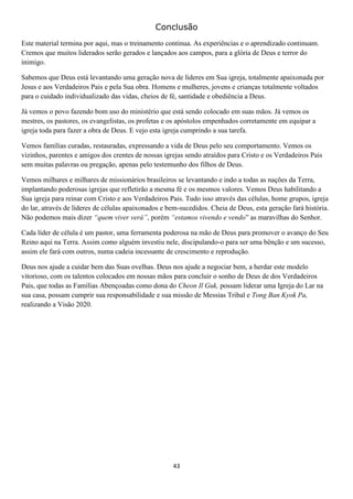 Conclusão
Este material termina por aqui, mas o treinamento continua. As experiências e o aprendizado continuam.
Cremos que muitos liderados serão gerados e lançados aos campos, para a glória de Deus e terror do
inimigo.
Sabemos que Deus está levantando uma geração nova de líderes em Sua igreja, totalmente apaixonada por
Jesus e aos Verdadeiros Pais e pela Sua obra. Homens e mulheres, jovens e crianças totalmente voltados
para o cuidado individualizado das vidas, cheios de fé, santidade e obediência a Deus.
Já vemos o povo fazendo bom uso do ministério que está sendo colocado em suas mãos. Já vemos os
mestres, os pastores, os evangelistas, os profetas e os apóstolos empenhados corretamente em equipar a
igreja toda para fazer a obra de Deus. E vejo esta igreja cumprindo a sua tarefa.
Vemos famílias curadas, restauradas, expressando a vida de Deus pelo seu comportamento. Vemos os
vizinhos, parentes e amigos dos crentes de nossas igrejas sendo atraídos para Cristo e os Verdadeiros Pais
sem muitas palavras ou pregação, apenas pelo testemunho dos filhos de Deus.
Vemos milhares e milhares de missionários brasileiros se levantando e indo a todas as nações da Terra,
implantando poderosas igrejas que refletirão a mesma fé e os mesmos valores. Vemos Deus habilitando a
Sua igreja para reinar com Cristo e aos Verdadeiros Pais. Tudo isso através das células, home grupos, igreja
do lar, através de líderes de células apaixonados e bem-sucedidos. Cheia de Deus, esta geração fará história.
Não podemos mais dizer “quem viver verá”, porém “estamos vivendo e vendo” as maravilhas do Senhor.
Cada líder de célula é um pastor, uma ferramenta poderosa na mão de Deus para promover o avanço do Seu
Reino aqui na Terra. Assim como alguém investiu nele, discipulando-o para ser uma bênção e um sucesso,
assim ele fará com outros, numa cadeia incessante de crescimento e reprodução.
Deus nos ajude a cuidar bem das Suas ovelhas. Deus nos ajude a negociar bem, a herdar este modelo
vitorioso, com os talentos colocados em nossas mãos para concluir o sonho de Deus de dos Verdadeiros
Pais, que todas as Famílias Abençoadas como dona do Cheon Il Guk, possam liderar uma Igreja do Lar na
sua casa, possam cumprir sua responsabilidade e sua missão de Messias Tribal e Tong Ban Kyok Pa,
realizando a Visão 2020.

43

 